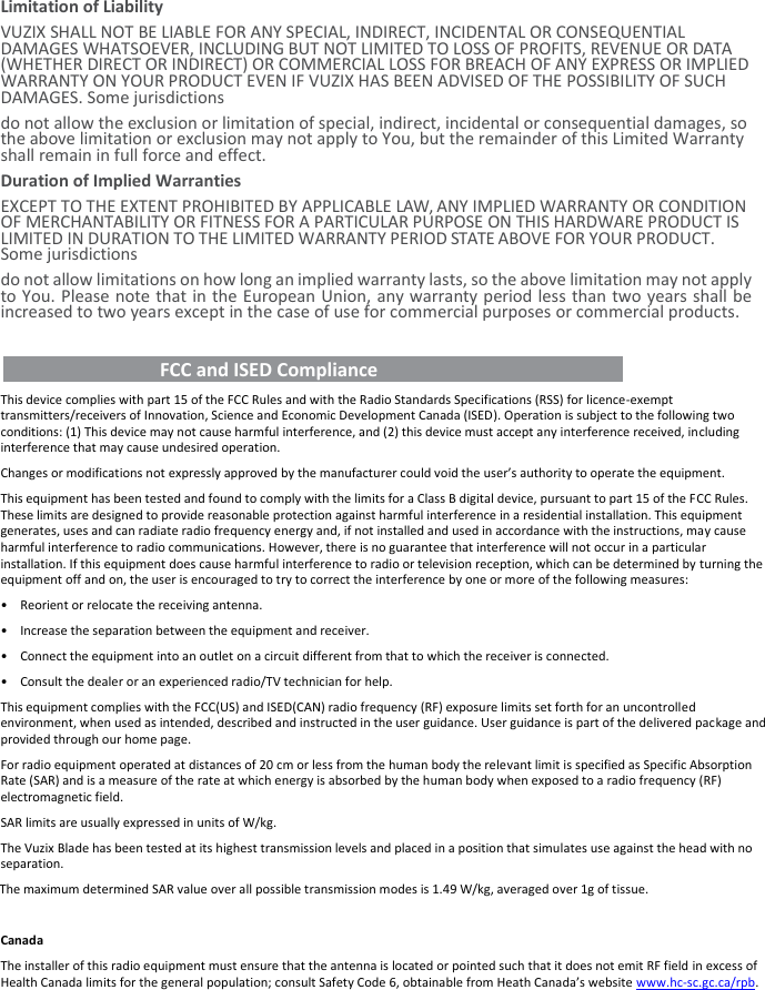 Limitation of Liability VUZIX SHALL NOT BE LIABLE FOR ANY SPECIAL, INDIRECT, INCIDENTAL OR CONSEQUENTIAL DAMAGES WHATSOEVER, INCLUDING BUT NOT LIMITED TO LOSS OF PROFITS, REVENUE OR DATA (WHETHER DIRECT OR INDIRECT) OR COMMERCIAL LOSS FOR BREACH OF ANY EXPRESS OR IMPLIED WARRANTY ON YOUR PRODUCT EVEN IF VUZIX HAS BEEN ADVISED OF THE POSSIBILITY OF SUCH DAMAGES. Some jurisdictions do not allow the exclusion or limitation of special, indirect, incidental or consequential damages, so the above limitation or exclusion may not apply to You, but the remainder of this Limited Warranty shall remain in full force and effect. Duration of Implied Warranties EXCEPT TO THE EXTENT PROHIBITED BY APPLICABLE LAW, ANY IMPLIED WARRANTY OR CONDITION OF MERCHANTABILITY OR FITNESS FOR A PARTICULAR PURPOSE ON THIS HARDWARE PRODUCT IS LIMITED IN DURATION TO THE LIMITED WARRANTY PERIOD STATE ABOVE FOR YOUR PRODUCT. Some jurisdictions do not allow limitations on how long an implied warranty lasts, so the above limitation may not apply to You. Please note that in the European Union, any warranty period less than two years shall be increased to two years except in the case of use for commercial purposes or commercial products.    FCC and ISED Compliance          This device complies with part 15 of the FCC Rules and with the Radio Standards Specifications (RSS) for licence-exempt transmitters/receivers of Innovation, Science and Economic Development Canada (ISED). Operation is subject to the following two conditions: (1) This device may not cause harmful interference, and (2) this device must accept any interference received, including interference that may cause undesired operation. Changes or modifications not expressly approved by the manufacturer could void the user’s authority to operate the equipment. This equipment has been tested and found to comply with the limits for a Class B digital device, pursuant to part 15 of the FCC Rules. These limits are designed to provide reasonable protection against harmful interference in a residential installation. This equipment generates, uses and can radiate radio frequency energy and, if not installed and used in accordance with the instructions, may cause harmful interference to radio communications. However, there is no guarantee that interference will not occur in a particular installation. If this equipment does cause harmful interference to radio or television reception, which can be determined by turning the equipment off and on, the user is encouraged to try to correct the interference by one or more of the following measures: • Reorient or relocate the receiving antenna. • Increase the separation between the equipment and receiver. • Connect the equipment into an outlet on a circuit different from that to which the receiver is connected. • Consult the dealer or an experienced radio/TV technician for help. This equipment complies with the FCC(US) and ISED(CAN) radio frequency (RF) exposure limits set forth for an uncontrolled environment, when used as intended, described and instructed in the user guidance. User guidance is part of the delivered package and provided through our home page. For radio equipment operated at distances of 20 cm or less from the human body the relevant limit is specified as Specific Absorption Rate (SAR) and is a measure of the rate at which energy is absorbed by the human body when exposed to a radio frequency (RF) electromagnetic field. SAR limits are usually expressed in units of W/kg. The Vuzix Blade has been tested at its highest transmission levels and placed in a position that simulates use against the head with no separation. The maximum determined SAR value over all possible transmission modes is 1.49 W/kg, averaged over 1g of tissue.  Canada The installer of this radio equipment must ensure that the antenna is located or pointed such that it does not emit RF field in excess of Health Canada limits for the general population; consult Safety Code 6, obtainable from Heath Canada’s website www.hc-sc.gc.ca/rpb.   