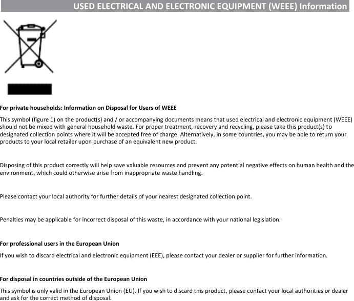   USED ELECTRICAL AND ELECTRONIC EQUIPMENT (WEEE) Information     For private households: Information on Disposal for Users of WEEE This symbol (figure 1) on the product(s) and / or accompanying documents means that used electrical and electronic equipment (WEEE) should not be mixed with general household waste. For proper treatment, recovery and recycling, please take this product(s) to designated collection points where it will be accepted free of charge. Alternatively, in some countries, you may be able to return your products to your local retailer upon purchase of an equivalent new product.  Disposing of this product correctly will help save valuable resources and prevent any potential negative effects on human health and the environment, which could otherwise arise from inappropriate waste handling.  Please contact your local authority for further details of your nearest designated collection point.  Penalties may be applicable for incorrect disposal of this waste, in accordance with your national legislation.  For professional users in the European Union If you wish to discard electrical and electronic equipment (EEE), please contact your dealer or supplier for further information.  For disposal in countries outside of the European Union This symbol is only valid in the European Union (EU). If you wish to discard this product, please contact your local authorities or dealer and ask for the correct method of disposal.