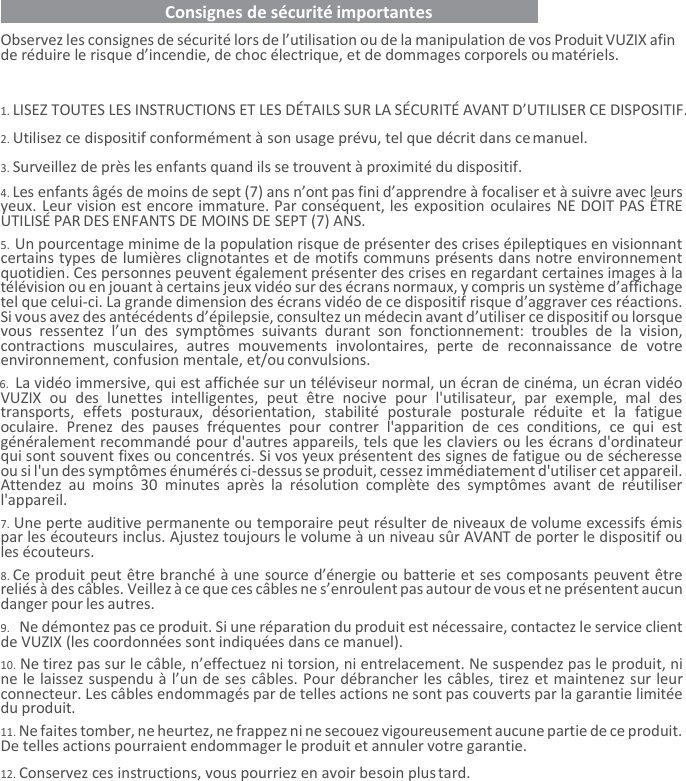    Consignes de sécurité importantes   Observez les consignes de sécurité lors de l’utilisation ou de la manipulation de vos Produit VUZIX afin de réduire le risque d’incendie, de choc électrique, et de dommages corporels ou matériels.  1. LISEZ TOUTES LES INSTRUCTIONS ET LES DÉTAILS SUR LA SÉCURITÉ AVANT D’UTILISER CE DISPOSITIF. 2. Utilisez ce dispositif conformément à son usage prévu, tel que décrit dans ce manuel. 3. Surveillez de près les enfants quand ils se trouvent à proximité du dispositif. 4. Les enfants âgés de moins de sept (7) ans n’ont pas fini d’apprendre à focaliser et à suivre avec leurs yeux. Leur vision est encore immature. Par conséquent, les exposition oculaires NE DOIT PAS ÊTRE UTILISÉ PAR DES ENFANTS DE MOINS DE SEPT (7) ANS. 5. Un pourcentage minime de la population risque de présenter des crises épileptiques en visionnant certains types de lumières clignotantes et de motifs communs présents dans notre environnement quotidien. Ces personnes peuvent également présenter des crises en regardant certaines images à la télévision ou en jouant à certains jeux vidéo sur des écrans normaux, y compris un système d’affichage tel que celui-ci. La grande dimension des écrans vidéo de ce dispositif risque d’aggraver ces réactions. Si vous avez des antécédents d’épilepsie, consultez un médecin avant d’utiliser ce dispositif ou lorsque vous  ressentez  l’un  des  symptômes  suivants  durant  son  fonctionnement:  troubles  de  la  vision, contractions  musculaires,  autres  mouvements  involontaires,  perte  de  reconnaissance  de  votre environnement, confusion mentale, et/ou convulsions. 6. La vidéo immersive, qui est affichée sur un téléviseur normal, un écran de cinéma, un écran vidéo VUZIX  ou  des  lunettes  intelligentes,  peut  être  nocive  pour  l&apos;utilisateur,  par  exemple,  mal  des transports,  effets  posturaux,  désorientation,  stabilité  posturale  posturale  réduite  et  la  fatigue oculaire.  Prenez  des  pauses  fréquentes  pour  contrer  l&apos;apparition  de  ces  conditions,  ce  qui  est généralement recommandé pour d&apos;autres appareils, tels que les claviers ou les écrans d&apos;ordinateur qui sont souvent fixes ou concentrés. Si vos yeux présentent des signes de fatigue ou de sécheresse ou si l&apos;un des symptômes énumérés ci-dessus se produit, cessez immédiatement d&apos;utiliser cet appareil. Attendez  au  moins  30  minutes  après  la  résolution  complète  des  symptômes  avant  de  réutiliser l&apos;appareil. 7. Une perte auditive permanente ou temporaire peut résulter de niveaux de volume excessifs émis par les écouteurs inclus. Ajustez toujours le volume à un niveau sûr AVANT de porter le dispositif ou les écouteurs. 8. Ce produit peut être branché à une source d’énergie ou batterie et ses composants peuvent être reliés à des câbles. Veillez à ce que ces câbles ne s’enroulent pas autour de vous et ne présentent aucun danger pour les autres. 9. Ne démontez pas ce produit. Si une réparation du produit est nécessaire, contactez le service client de VUZIX (les coordonnées sont indiquées dans ce manuel). 10. Ne tirez pas sur le câble, n’effectuez ni torsion, ni entrelacement. Ne suspendez pas le produit, ni ne le laissez suspendu à l’un de ses câbles. Pour débrancher les câbles, tirez et maintenez sur leur connecteur. Les câbles endommagés par de telles actions ne sont pas couverts par la garantie limitée du produit. 11. Ne faites tomber, ne heurtez, ne frappez ni ne secouez vigoureusement aucune partie de ce produit. De telles actions pourraient endommager le produit et annuler votre garantie. 12. Conservez ces instructions, vous pourriez en avoir besoin plus tard. 
