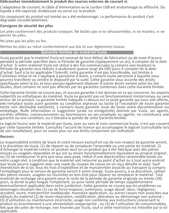 Débranchez immédiatement le produit des sources externes de courant si:   L’adaptateur de courant, le câble d’alimentation ou le cordon USB est endommagé ou effiloché. Du liquide a été vaporisé, éclaboussé ou versé sur le produit. Un composant du produit est tombé ou a été endommagé. La performance du produit s’est dégradée considérablement. Consignes de sécurité des piles  Les piles contiennent des produits toxiques. Ne brûlez pas ni ne désassemblez, ni ne mutilez, ni ne percez les piles. Ne jetez pas les piles au feu.  Mettez les piles au rebut conformément aux lois et aux règlements locaux.    Garantie limitée du matériel Vuzix   Vuzix garantit que le matériel Vuzix est exempt de tout défaut de fabrication ou de main d’œuvre pendant la période spécifiée dans la Période de garantie (typiquement un an), à compter de la date d’achat. Si votre matériel Vuzix est utilisé à des fins commerciales (y compris une location) la Période de garantie sera réduite à seulement quatre-vingt dix (90) jours à compter de la date d’achat. Sauf si la loi applicable l’interdit, cette garantie n’est pas transférable, est limitée à l’acheteur initial et ne s’applique à personne d’autre, y compris toute personne à laquelle vous pourrez transférer ou vendre le dispositif par la suite. Cette garantie vous accorde des droits spécifiques selon la loi, et vous pouvez également disposer d’autres droits variant selon les lois locales, dont certains ne sont pas affectés par les garanties contenues dans cette Garantie limitée. Cette Garantie limitée ne couvre pas, et aucune garantie n’est donnée en ce qui concerne, les aspects subjectifs ou esthétiques du matériel. Vuzix ne garantit pas un fonctionnement ininterrompu ou sans erreur de ce produit. La garantie limitée indiquée ci-dessus est la seule garantie qui vous soit offerte, elle remplace toute autre garantie ou condition expresse ou tacite (à l’exception de toute garantie tacite non déclinable existante), y compris toute garantie issue de toute autre documentation ou emballage.  Nulle  information  ni  suggestion  (orale  ou  enregistrée)  donnée  par  Vuzix,  ses  agents, sociétés affiliées, concessionnaires ou fournisseurs ou ses employés ou agents, ne constituera une garantie ou une condition, ou n’étendra la portée de cette Garantie limitée. Le logiciel fourni avec le matériel par Vuzix, avec ou sans le nom commercial Vuzix, n‘est pas couvert par cette Garantie limitée. Consultez l’accord de licence qui accompagne le logiciel (consultable lors de son installation), pour en savoir plus sur vos droits concernant son utilisation. Recours La responsabilité entière de Vuzix et votre recours exclusif en cas de non-respect de garantie seront, à la discrétion de Vuzix, (1) de réparer ou de remplacer l’ensemble ou une partie du matériel, 2) d’échanger le matériel contre un produit neuf ou un produit qui a été fabriqué avec des pièces neuves ou usagées réparables et qui est au moins fonctionnellement équivalent au produit original , ou (3) de rembourser le prix que vous avez payé, réduit d’une dépréciation raisonnable basée sur votre usage réel, à condition que le matériel soit retourné au point d’achat ou à tout autre endroit que Vuzix pourra suggérer avec une copie du coupon de caisse ou un reçu détaillé et daté. Sauf interdiction de la loi, tous les frais d’expédition et de manutention associés au transport (y compris l’emballage) pour le service de garantie seront à votre charge. Vuzix pourra, à sa discrétion, utiliser des pièces neuves, usagées ou réusinées en bon état pour réparer ou remplacer le matériel. Tout matériel de rechange sera garanti pour le reste de la période de garantie originale ou trente (30) jours, la durée la plus longue l’emportant, ou pour toute période de temps supplémentaire éventuellement applicable dans votre juridiction. Cette garantie ne couvre pas les problèmes ou dommages résultant des (1) cas de force majeure, surtension, usage abusif, abus, négligence, accident, usure, manutention inadéquate, mauvaise application, ou autres causes non associées aux défauts du matériel (2) de toute réparation, modification, altération ou démontage non autorisé ; (3) d’utilisation ou maintenance incorrecte, usage non conforme aux instructions concernant le produit ou branchement à une alimentation inappropriée ; ou (3) de l’utilisation de consommables, tels que des piles de rechange, non fournies par Vuzix, sauf si cette restriction est interdite par la loi applicable. 