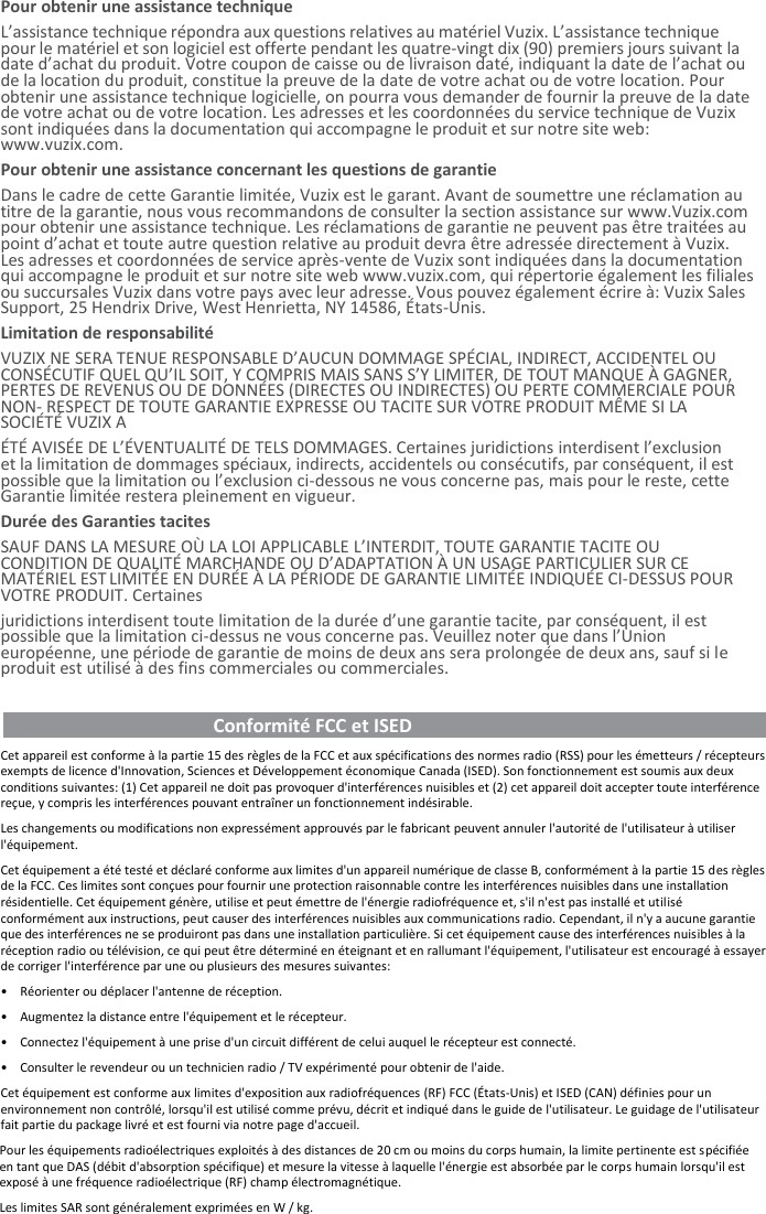 Pour obtenir une assistance technique  L’assistance technique répondra aux questions relatives au matériel Vuzix. L’assistance technique pour le matériel et son logiciel est offerte pendant les quatre-vingt dix (90) premiers jours suivant la date d’achat du produit. Votre coupon de caisse ou de livraison daté, indiquant la date de l’achat ou de la location du produit, constitue la preuve de la date de votre achat ou de votre location. Pour obtenir une assistance technique logicielle, on pourra vous demander de fournir la preuve de la date de votre achat ou de votre location. Les adresses et les coordonnées du service technique de Vuzix sont indiquées dans la documentation qui accompagne le produit et sur notre site web: www.vuzix.com. Pour obtenir une assistance concernant les questions de garantie Dans le cadre de cette Garantie limitée, Vuzix est le garant. Avant de soumettre une réclamation au titre de la garantie, nous vous recommandons de consulter la section assistance sur www.Vuzix.com pour obtenir une assistance technique. Les réclamations de garantie ne peuvent pas être traitées au point d’achat et toute autre question relative au produit devra être adressée directement à Vuzix. Les adresses et coordonnées de service après-vente de Vuzix sont indiquées dans la documentation qui accompagne le produit et sur notre site web www.vuzix.com, qui répertorie également les filiales ou succursales Vuzix dans votre pays avec leur adresse. Vous pouvez également écrire à: Vuzix Sales Support, 25 Hendrix Drive, West Henrietta, NY 14586, États-Unis. Limitation de responsabilité VUZIX NE SERA TENUE RESPONSABLE D’AUCUN DOMMAGE SPÉCIAL, INDIRECT, ACCIDENTEL OU CONSÉCUTIF QUEL QU’IL SOIT, Y COMPRIS MAIS SANS S’Y LIMITER, DE TOUT MANQUE À GAGNER, PERTES DE REVENUS OU DE DONNÉES (DIRECTES OU INDIRECTES) OU PERTE COMMERCIALE POUR NON- RESPECT DE TOUTE GARANTIE EXPRESSE OU TACITE SUR VOTRE PRODUIT MÊME SI LA SOCIÉTÉ VUZIX A ÉTÉ AVISÉE DE L’ÉVENTUALITÉ DE TELS DOMMAGES. Certaines juridictions interdisent l’exclusion et la limitation de dommages spéciaux, indirects, accidentels ou consécutifs, par conséquent, il est possible que la limitation ou l’exclusion ci-dessous ne vous concerne pas, mais pour le reste, cette Garantie limitée restera pleinement en vigueur. Durée des Garanties tacites SAUF DANS LA MESURE OÙ LA LOI APPLICABLE L’INTERDIT, TOUTE GARANTIE TACITE OU CONDITION DE QUALITÉ MARCHANDE OU D’ADAPTATION À UN USAGE PARTICULIER SUR CE MATÉRIEL EST LIMITÉE EN DURÉE À LA PÉRIODE DE GARANTIE LIMITÉE INDIQUÉE CI-DESSUS POUR VOTRE PRODUIT. Certaines juridictions interdisent toute limitation de la durée d’une garantie tacite, par conséquent, il est possible que la limitation ci-dessus ne vous concerne pas. Veuillez noter que dans l’Union européenne, une période de garantie de moins de deux ans sera prolongée de deux ans, sauf si le produit est utilisé à des fins commerciales ou commerciales.                                               Conformité FCC et ISED                                            Cet appareil est conforme à la partie 15 des règles de la FCC et aux spécifications des normes radio (RSS) pour les émetteurs / récepteurs exempts de licence d&apos;Innovation, Sciences et Développement économique Canada (ISED). Son fonctionnement est soumis aux deux conditions suivantes: (1) Cet appareil ne doit pas provoquer d&apos;interférences nuisibles et (2) cet appareil doit accepter toute interférence reçue, y compris les interférences pouvant entraîner un fonctionnement indésirable. Les changements ou modifications non expressément approuvés par le fabricant peuvent annuler l&apos;autorité de l&apos;utilisateur à utiliser l&apos;équipement. Cet équipement a été testé et déclaré conforme aux limites d&apos;un appareil numérique de classe B, conformément à la partie 15 des règles de la FCC. Ces limites sont conçues pour fournir une protection raisonnable contre les interférences nuisibles dans une installation résidentielle. Cet équipement génère, utilise et peut émettre de l&apos;énergie radiofréquence et, s&apos;il n&apos;est pas installé et utilisé conformément aux instructions, peut causer des interférences nuisibles aux communications radio. Cependant, il n&apos;y a aucune garantie que des interférences ne se produiront pas dans une installation particulière. Si cet équipement cause des interférences nuisibles à la réception radio ou télévision, ce qui peut être déterminé en éteignant et en rallumant l&apos;équipement, l&apos;utilisateur est encouragé à essayer de corriger l&apos;interférence par une ou plusieurs des mesures suivantes: • Réorienter ou déplacer l&apos;antenne de réception. • Augmentez la distance entre l&apos;équipement et le récepteur. • Connectez l&apos;équipement à une prise d&apos;un circuit différent de celui auquel le récepteur est connecté. • Consulter le revendeur ou un technicien radio / TV expérimenté pour obtenir de l&apos;aide. Cet équipement est conforme aux limites d&apos;exposition aux radiofréquences (RF) FCC (États-Unis) et ISED (CAN) définies pour un environnement non contrôlé, lorsqu&apos;il est utilisé comme prévu, décrit et indiqué dans le guide de l&apos;utilisateur. Le guidage de l&apos;utilisateur fait partie du package livré et est fourni via notre page d&apos;accueil. Pour les équipements radioélectriques exploités à des distances de 20 cm ou moins du corps humain, la limite pertinente est spécifiée en tant que DAS (débit d&apos;absorption spécifique) et mesure la vitesse à laquelle l&apos;énergie est absorbée par le corps humain lorsqu&apos;il est exposé à une fréquence radioélectrique (RF) champ électromagnétique. Les limites SAR sont généralement exprimées en W / kg. 