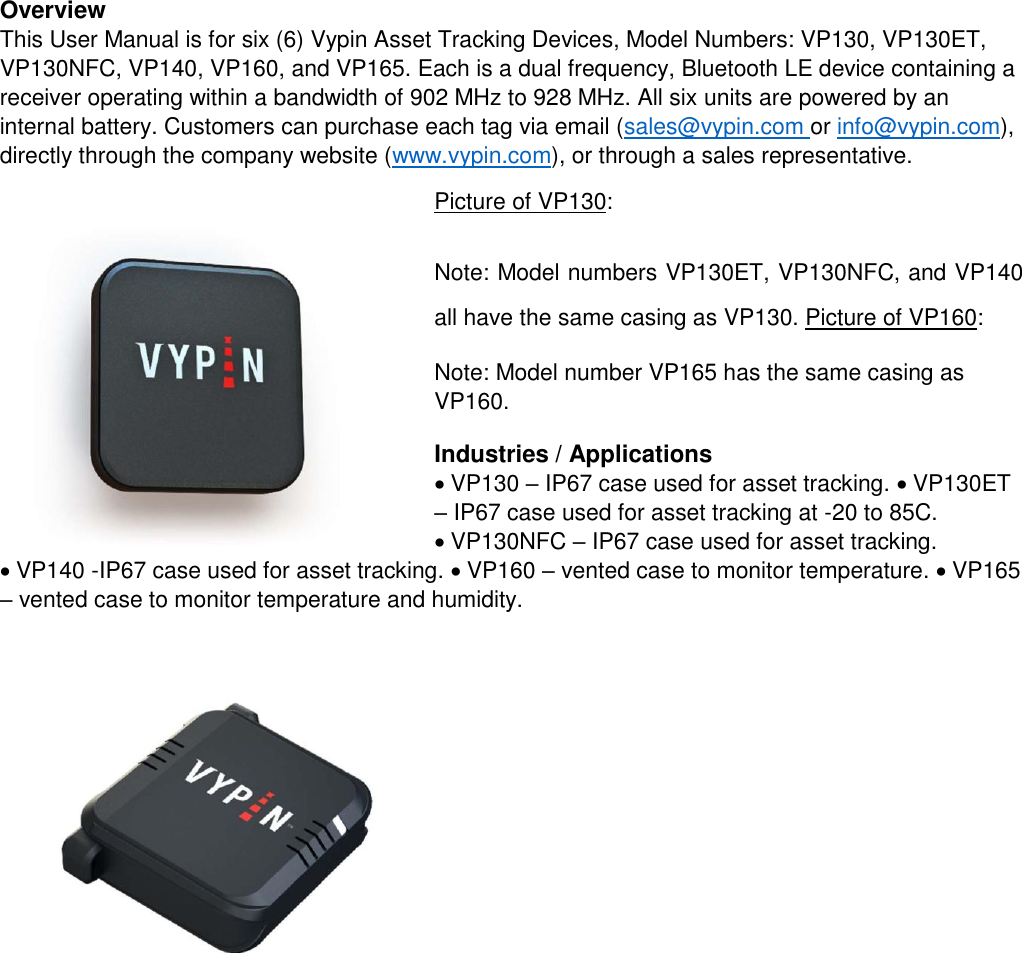 Overview   This User Manual is for six (6) Vypin Asset Tracking Devices, Model Numbers: VP130, VP130ET, VP130NFC, VP140, VP160, and VP165. Each is a dual frequency, Bluetooth LE device containing a receiver operating within a bandwidth of 902 MHz to 928 MHz. All six units are powered by an internal battery. Customers can purchase each tag via email (sales@vypin.com or info@vypin.com), directly through the company website (www.vypin.com), or through a sales representative.   Picture of VP130:  Note: Model numbers VP130ET, VP130NFC, and VP140 all have the same casing as VP130. Picture of VP160:  Note: Model number VP165 has the same casing as VP160.  Industries / Applications   VP130 – IP67 case used for asset tracking. VP130ET – IP67 case used for asset tracking at -20 to 85C. VP130NFC – IP67 case used for asset tracking. VP140 -IP67 case used for asset tracking. VP160 – vented case to monitor temperature. VP165 – vented case to monitor temperature and humidity.     