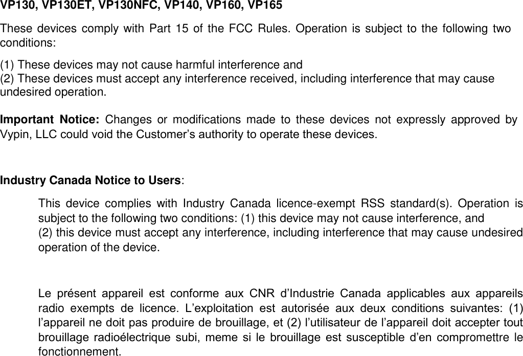 VP130, VP130ET, VP130NFC, VP140, VP160, VP165   These devices comply with Part 15 of the FCC Rules. Operation is subject to the following two conditions:  (1) These devices may not cause harmful interference and  (2) These devices must accept any interference received, including interference that may cause undesired operation.   Important  Notice:  Changes  or  modifications  made  to  these  devices  not  expressly  approved  by Vypin, LLC could void the Customer’s authority to operate these devices.   Industry Canada Notice to Users:   This  device  complies  with  Industry  Canada  licence-exempt  RSS  standard(s).  Operation  is subject to the following two conditions: (1) this device may not cause interference, and  (2) this device must accept any interference, including interference that may cause undesired operation of the device.   Le  présent  appareil  est  conforme  aux  CNR  d’Industrie  Canada  applicables  aux  appareils radio  exempts  de  licence.  L’exploitation  est  autorisée  aux  deux  conditions  suivantes:  (1) l’appareil ne doit pas produire de brouillage, et (2) l’utilisateur de l’appareil doit accepter tout brouillage  radioélectrique  subi,  meme  si  le  brouillage  est  susceptible  d’en  compromettre le fonctionnement.   