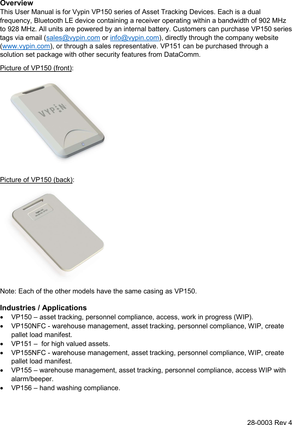 28-0003 Rev 4 Overview This User Manual is for Vypin VP150 series of Asset Tracking Devices. Each is a dual frequency, Bluetooth LE device containing a receiver operating within a bandwidth of 902 MHz to 928 MHz. All units are powered by an internal battery. Customers can purchase VP150 series tags via email (sales@vypin.com or info@vypin.com), directly through the company website (www.vypin.com), or through a sales representative. VP151 can be purchased through a solution set package with other security features from DataComm. Picture of VP150 (front):  Picture of VP150 (back):  Note: Each of the other models have the same casing as VP150. Industries / Applications   VP150 – asset tracking, personnel compliance, access, work in progress (WIP).   VP150NFC - warehouse management, asset tracking, personnel compliance, WIP, create pallet load manifest.   VP151 –  for high valued assets.   VP155NFC - warehouse management, asset tracking, personnel compliance, WIP, create pallet load manifest.   VP155 – warehouse management, asset tracking, personnel compliance, access WIP with alarm/beeper.   VP156 – hand washing compliance. 