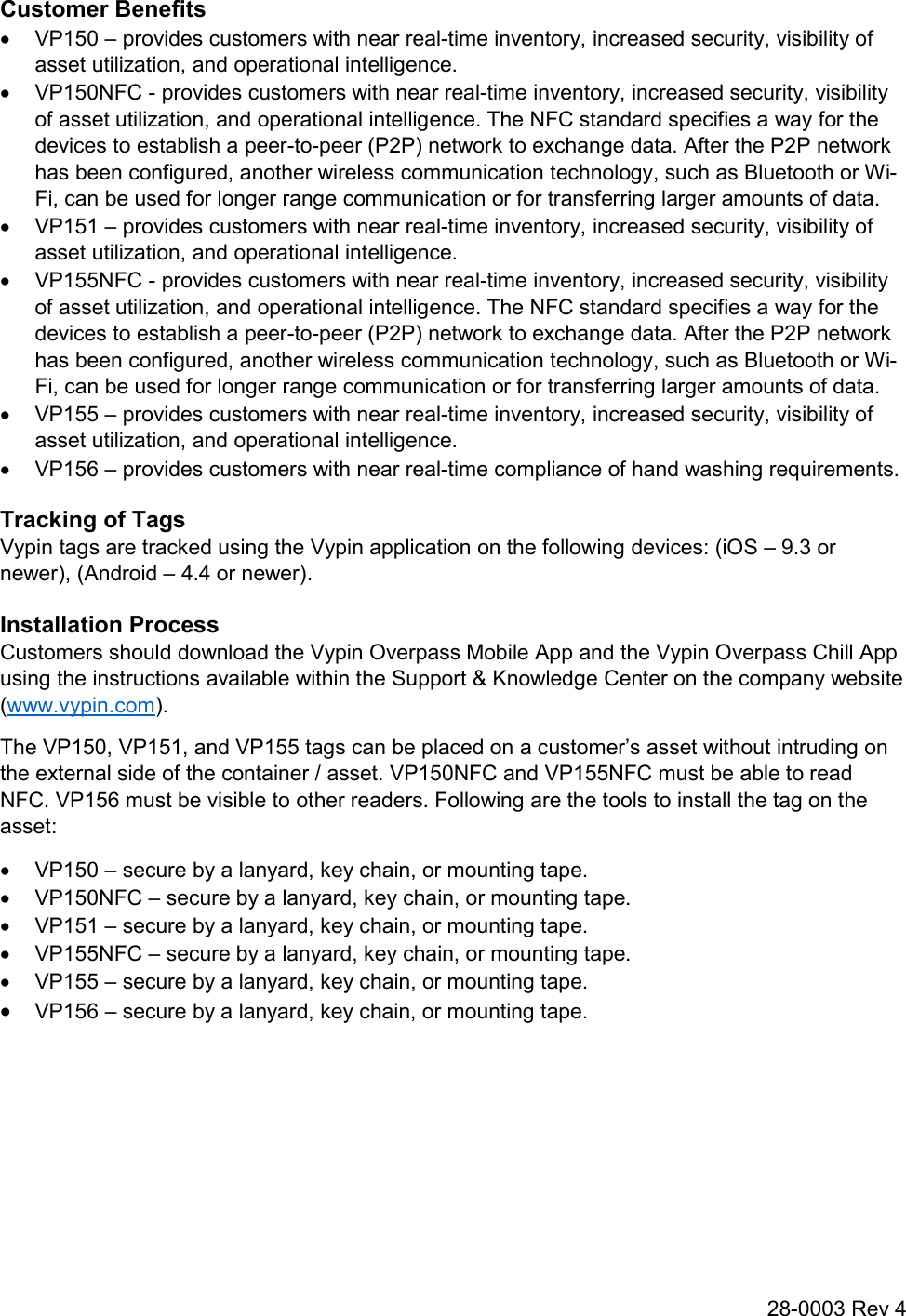28-0003 Rev 4 Customer Benefits   VP150 – provides customers with near real-time inventory, increased security, visibility of asset utilization, and operational intelligence.   VP150NFC - provides customers with near real-time inventory, increased security, visibility of asset utilization, and operational intelligence. The NFC standard specifies a way for the devices to establish a peer-to-peer (P2P) network to exchange data. After the P2P network has been configured, another wireless communication technology, such as Bluetooth or Wi-Fi, can be used for longer range communication or for transferring larger amounts of data.   VP151 – provides customers with near real-time inventory, increased security, visibility of asset utilization, and operational intelligence.   VP155NFC - provides customers with near real-time inventory, increased security, visibility of asset utilization, and operational intelligence. The NFC standard specifies a way for the devices to establish a peer-to-peer (P2P) network to exchange data. After the P2P network has been configured, another wireless communication technology, such as Bluetooth or Wi-Fi, can be used for longer range communication or for transferring larger amounts of data.   VP155 – provides customers with near real-time inventory, increased security, visibility of asset utilization, and operational intelligence.   VP156 – provides customers with near real-time compliance of hand washing requirements. Tracking of Tags Vypin tags are tracked using the Vypin application on the following devices: (iOS – 9.3 or newer), (Android – 4.4 or newer). Installation Process Customers should download the Vypin Overpass Mobile App and the Vypin Overpass Chill App using the instructions available within the Support &amp; Knowledge Center on the company website (www.vypin.com). The VP150, VP151, and VP155 tags can be placed on a customer’s asset without intruding on the external side of the container / asset. VP150NFC and VP155NFC must be able to read NFC. VP156 must be visible to other readers. Following are the tools to install the tag on the asset:   VP150 – secure by a lanyard, key chain, or mounting tape.   VP150NFC – secure by a lanyard, key chain, or mounting tape.   VP151 – secure by a lanyard, key chain, or mounting tape.   VP155NFC – secure by a lanyard, key chain, or mounting tape.   VP155 – secure by a lanyard, key chain, or mounting tape.  VP156 – secure by a lanyard, key chain, or mounting tape.   
