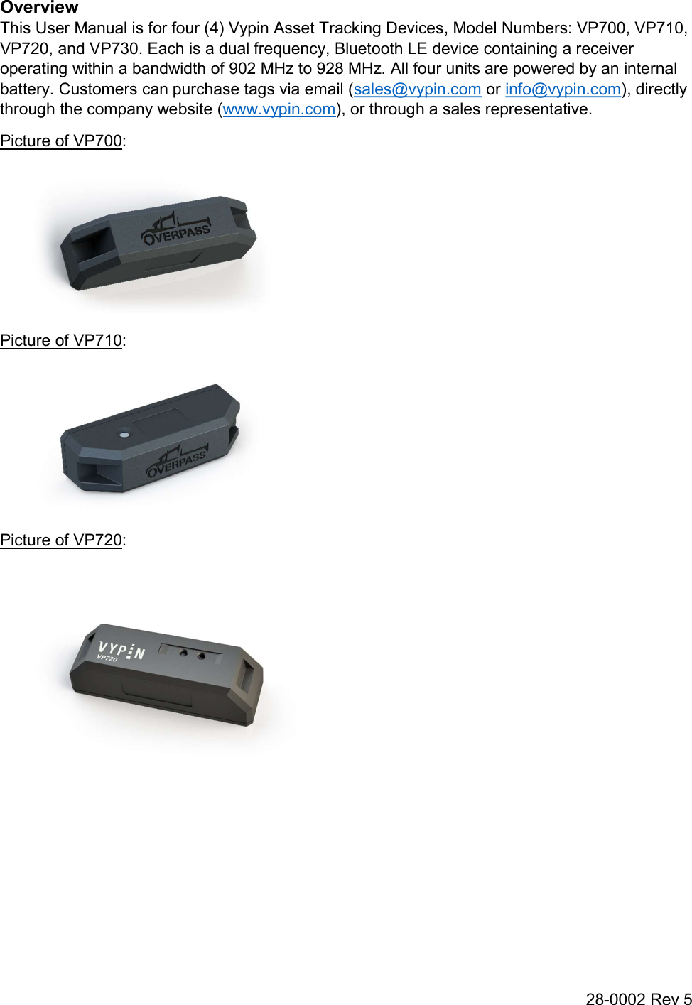 28-0002 Rev 5 Overview This User Manual is for four (4) Vypin Asset Tracking Devices, Model Numbers: VP700, VP710, VP720, and VP730. Each is a dual frequency, Bluetooth LE device containing a receiver operating within a bandwidth of 902 MHz to 928 MHz. All four units are powered by an internal battery. Customers can purchase tags via email (sales@vypin.com or info@vypin.com), directly through the company website (www.vypin.com), or through a sales representative. Picture of VP700:  Picture of VP710:  Picture of VP720:     