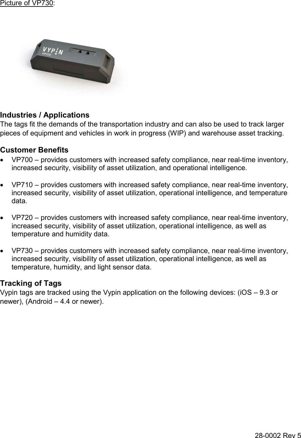 28-0002 Rev 5 Picture of VP730:  Industries / Applications The tags fit the demands of the transportation industry and can also be used to track larger pieces of equipment and vehicles in work in progress (WIP) and warehouse asset tracking. Customer Benefits   VP700 – provides customers with increased safety compliance, near real-time inventory, increased security, visibility of asset utilization, and operational intelligence.    VP710 – provides customers with increased safety compliance, near real-time inventory, increased security, visibility of asset utilization, operational intelligence, and temperature data.    VP720 – provides customers with increased safety compliance, near real-time inventory, increased security, visibility of asset utilization, operational intelligence, as well as temperature and humidity data.    VP730 – provides customers with increased safety compliance, near real-time inventory, increased security, visibility of asset utilization, operational intelligence, as well as temperature, humidity, and light sensor data. Tracking of Tags Vypin tags are tracked using the Vypin application on the following devices: (iOS – 9.3 or newer), (Android – 4.4 or newer).   