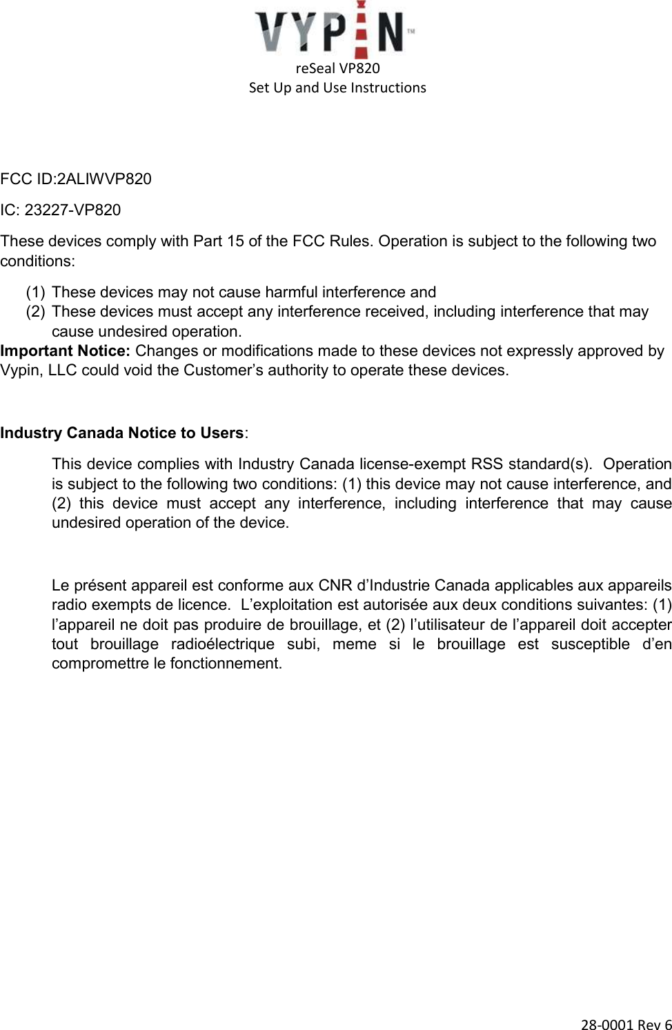   reSeal VP820   Set Up and Use Instructions  28-0001 Rev 6   FCC ID:2ALIWVP820 IC: 23227-VP820 These devices comply with Part 15 of the FCC Rules. Operation is subject to the following two conditions: (1) These devices may not cause harmful interference and (2) These devices must accept any interference received, including interference that may cause undesired operation. Important Notice: Changes or modifications made to these devices not expressly approved by Vypin, LLC could void the Customer’s authority to operate these devices.  Industry Canada Notice to Users:  This device complies with Industry Canada license-exempt RSS standard(s).  Operation is subject to the following two conditions: (1) this device may not cause interference, and (2)  this  device  must  accept  any  interference,  including  interference  that  may  cause undesired operation of the device.  Le présent appareil est conforme aux CNR d’Industrie Canada applicables aux appareils radio exempts de licence.  L’exploitation est autorisée aux deux conditions suivantes: (1) l’appareil ne doit pas produire de brouillage, et (2) l’utilisateur de l’appareil doit accepter tout  brouillage  radioélectrique  subi,  meme  si  le  brouillage  est  susceptible  d’en compromettre le fonctionnement.     
