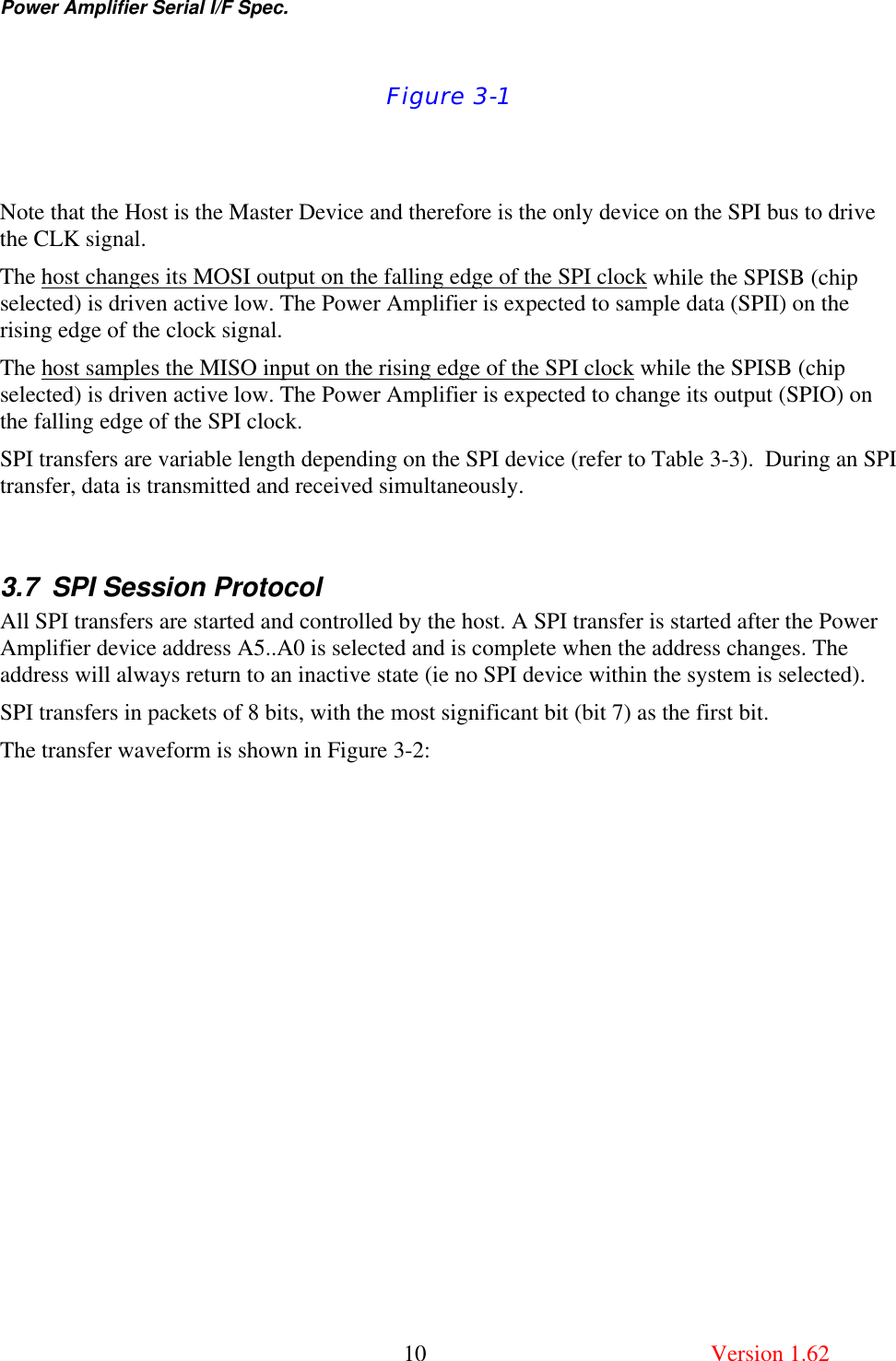 Power Amplifier Serial I/F Spec.       10  Version 1.62  Figure 3-1   Note that the Host is the Master Device and therefore is the only device on the SPI bus to drive the CLK signal.  The host changes its MOSI output on the falling edge of the SPI clock while the SPISB (chip selected) is driven active low. The Power Amplifier is expected to sample data (SPII) on the rising edge of the clock signal. The host samples the MISO input on the rising edge of the SPI clock while the SPISB (chip selected) is driven active low. The Power Amplifier is expected to change its output (SPIO) on the falling edge of the SPI clock. SPI transfers are variable length depending on the SPI device (refer to Table 3-3).  During an SPI transfer, data is transmitted and received simultaneously.  3.7 SPI Session Protocol All SPI transfers are started and controlled by the host. A SPI transfer is started after the Power Amplifier device address A5..A0 is selected and is complete when the address changes. The address will always return to an inactive state (ie no SPI device within the system is selected). SPI transfers in packets of 8 bits, with the most significant bit (bit 7) as the first bit.  The transfer waveform is shown in Figure 3-2:  