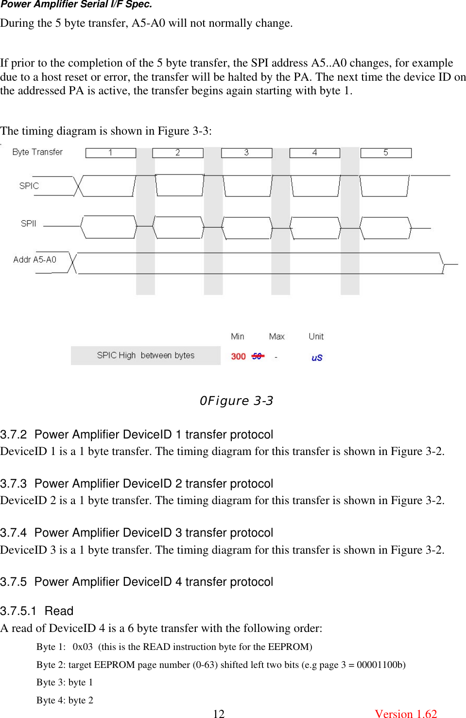 Power Amplifier Serial I/F Spec.       12  Version 1.62 During the 5 byte transfer, A5-A0 will not normally change.  If prior to the completion of the 5 byte transfer, the SPI address A5..A0 changes, for example due to a host reset or error, the transfer will be halted by the PA. The next time the device ID on the addressed PA is active, the transfer begins again starting with byte 1.  The timing diagram is shown in Figure 3-3:  0Figure 3-3 3.7.2 Power Amplifier DeviceID 1 transfer protocol DeviceID 1 is a 1 byte transfer. The timing diagram for this transfer is shown in Figure 3-2. 3.7.3 Power Amplifier DeviceID 2 transfer protocol DeviceID 2 is a 1 byte transfer. The timing diagram for this transfer is shown in Figure 3-2. 3.7.4 Power Amplifier DeviceID 3 transfer protocol DeviceID 3 is a 1 byte transfer. The timing diagram for this transfer is shown in Figure 3-2. 3.7.5 Power Amplifier DeviceID 4 transfer protocol 3.7.5.1 Read A read of DeviceID 4 is a 6 byte transfer with the following order:   Byte 1: 0x03  (this is the READ instruction byte for the EEPROM) Byte 2: target EEPROM page number (0-63) shifted left two bits (e.g page 3 = 00001100b) Byte 3: byte 1 Byte 4: byte 2 