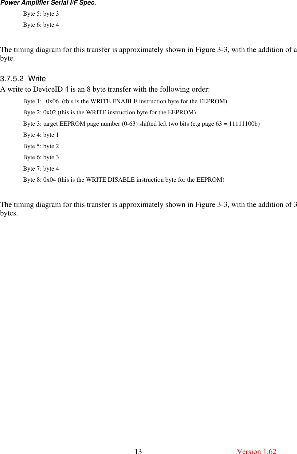 Power Amplifier Serial I/F Spec.       13  Version 1.62 Byte 5: byte 3 Byte 6: byte 4  The timing diagram for this transfer is approximately shown in Figure 3-3, with the addition of a byte. 3.7.5.2 Write A write to DeviceID 4 is an 8 byte transfer with the following order:   Byte 1: 0x06  (this is the WRITE ENABLE instruction byte for the EEPROM) Byte 2: 0x02 (this is the WRITE instruction byte for the EEPROM) Byte 3: target EEPROM page number (0-63) shifted left two bits (e.g page 63 = 11111100b) Byte 4: byte 1 Byte 5: byte 2 Byte 6: byte 3 Byte 7: byte 4 Byte 8: 0x04 (this is the WRITE DISABLE instruction byte for the EEPROM)  The timing diagram for this transfer is approximately shown in Figure 3-3, with the addition of 3 bytes. 