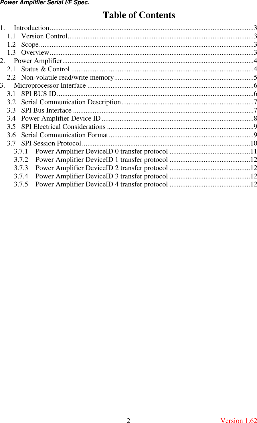 Power Amplifier Serial I/F Spec.       2  Version 1.62 Table of Contents 1.  Introduction..................................................................................................................3 1.1  Version Control........................................................................................................3 1.2  Scope........................................................................................................................3 1.3  Overview..................................................................................................................3 2.  Power Amplifier...........................................................................................................4 2.1  Status &amp; Control ......................................................................................................4 2.2  Non-volatile read/write memory..............................................................................5 3.  Microprocessor Interface .............................................................................................6 3.1  SPI BUS ID..............................................................................................................6 3.2  Serial Communication Description..........................................................................7 3.3  SPI Bus Interface .....................................................................................................7 3.4  Power Amplifier Device ID.....................................................................................8 3.5  SPI Electrical Considerations ..................................................................................9 3.6  Serial Communication Format.................................................................................9 3.7  SPI Session Protocol..............................................................................................10 3.7.1  Power Amplifier DeviceID 0 transfer protocol .............................................11 3.7.2  Power Amplifier DeviceID 1 transfer protocol .............................................12 3.7.3  Power Amplifier DeviceID 2 transfer protocol .............................................12 3.7.4  Power Amplifier DeviceID 3 transfer protocol .............................................12 3.7.5  Power Amplifier DeviceID 4 transfer protocol .............................................12  