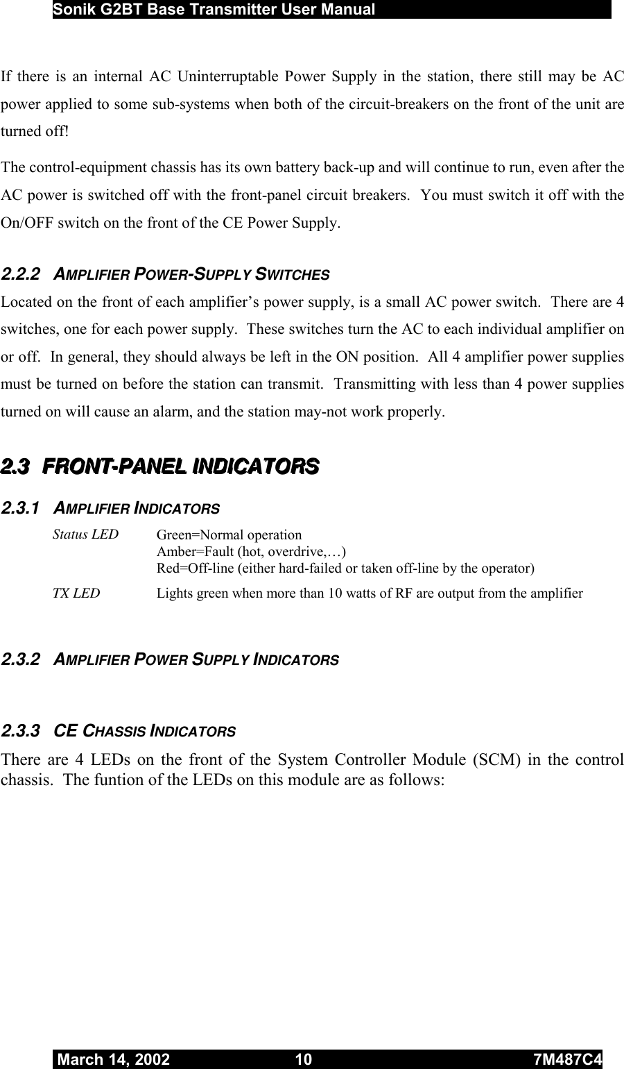  Sonik G2BT Base Transmitter User Manual         March 14, 2002  10  7M487C4   If there is an internal AC Uninterruptable Power Supply in the station, there still may be AC power applied to some sub-systems when both of the circuit-breakers on the front of the unit are turned off!  The control-equipment chassis has its own battery back-up and will continue to run, even after the AC power is switched off with the front-panel circuit breakers.  You must switch it off with the On/OFF switch on the front of the CE Power Supply.  2.2.2 AMPLIFIER POWER-SUPPLY SWITCHES Located on the front of each amplifier’s power supply, is a small AC power switch.  There are 4 switches, one for each power supply.  These switches turn the AC to each individual amplifier on or off.  In general, they should always be left in the ON position.  All 4 amplifier power supplies must be turned on before the station can transmit.  Transmitting with less than 4 power supplies turned on will cause an alarm, and the station may-not work properly.  222...333   FFFRRROOONNNTTT---PPPAAANNNEEELLL   IIINNNDDDIIICCCAAATTTOOORRRSSS   2.3.1 AMPLIFIER INDICATORS Status LED Green=Normal operation Amber=Fault (hot, overdrive,…) Red=Off-line (either hard-failed or taken off-line by the operator) TX LED  Lights green when more than 10 watts of RF are output from the amplifier   2.3.2 AMPLIFIER POWER SUPPLY INDICATORS  2.3.3 CE CHASSIS INDICATORS There are 4 LEDs on the front of the System Controller Module (SCM) in the control chassis.  The funtion of the LEDs on this module are as follows:  