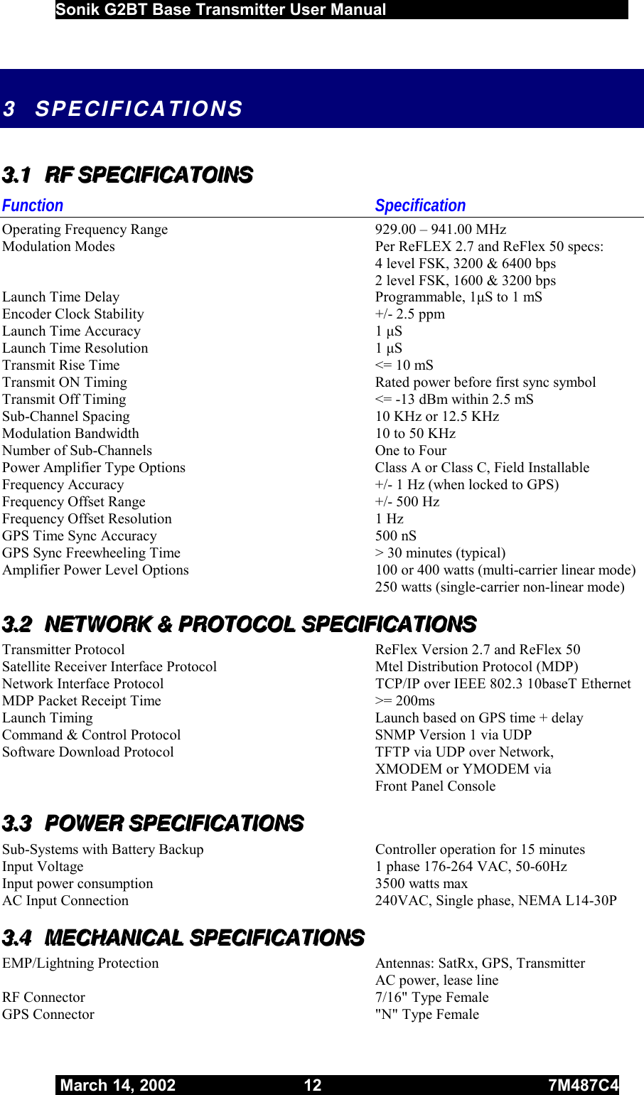  Sonik G2BT Base Transmitter User Manual         March 14, 2002  12  7M487C4   3 SPECIFICATIONS 333...111   RRRFFF   SSSPPPEEECCCIIIFFFIIICCCAAATTTOOOIIINNNSSS   Function Specification  Operating Frequency Range  929.00 – 941.00 MHz   Modulation Modes  Per ReFLEX 2.7 and ReFlex 50 specs:    4 level FSK, 3200 &amp; 6400 bps   2 level FSK, 1600 &amp; 3200 bps   Launch Time Delay  Programmable, 1μS to 1 mS   Encoder Clock Stability  +/- 2.5 ppm   Launch Time Accuracy  1 μS  Launch Time Resolution  1 μS  Transmit Rise Time  &lt;= 10 mS   Transmit ON Timing  Rated power before first sync symbol   Transmit Off Timing  &lt;= -13 dBm within 2.5 mS  Sub-Channel Spacing  10 KHz or 12.5 KHz    Modulation Bandwidth  10 to 50 KHz   Number of Sub-Channels  One to Four   Power Amplifier Type Options  Class A or Class C, Field Installable   Frequency Accuracy  +/- 1 Hz (when locked to GPS)   Frequency Offset Range  +/- 500 Hz    Frequency Offset Resolution  1 Hz   GPS Time Sync Accuracy  500 nS   GPS Sync Freewheeling Time  &gt; 30 minutes (typical)   Amplifier Power Level Options  100 or 400 watts (multi-carrier linear mode)   250 watts (single-carrier non-linear mode) 333...222   NNNEEETTTWWWOOORRRKKK   &amp;&amp;&amp;   PPPRRROOOTTTOOOCCCOOOLLL   SSSPPPEEECCCIIIFFFIIICCCAAATTTIIIOOONNNSSS      Transmitter Protocol  ReFlex Version 2.7 and ReFlex 50   Satellite Receiver Interface Protocol  Mtel Distribution Protocol (MDP)   Network Interface Protocol  TCP/IP over IEEE 802.3 10baseT Ethernet MDP Packet Receipt Time  &gt;= 200ms   Launch Timing  Launch based on GPS time + delay  Command &amp; Control Protocol  SNMP Version 1 via UDP    Software Download Protocol  TFTP via UDP over Network,   XMODEM or YMODEM via  Front Panel Console 333...333   PPPOOOWWWEEERRR   SSSPPPEEECCCIIIFFFIIICCCAAATTTIIIOOONNNSSS   Sub-Systems with Battery Backup  Controller operation for 15 minutes  Input Voltage  1 phase 176-264 VAC, 50-60Hz    Input power consumption  3500 watts max AC Input Connection  240VAC, Single phase, NEMA L14-30P 333...444   MMMEEECCCHHHAAANNNIIICCCAAALLL   SSSPPPEEECCCIIIFFFIIICCCAAATTTIIIOOONNNSSS   EMP/Lightning Protection  Antennas: SatRx, GPS, Transmitter      AC power, lease line RF Connector  7/16&quot; Type Female   GPS Connector  &quot;N&quot; Type Female  
