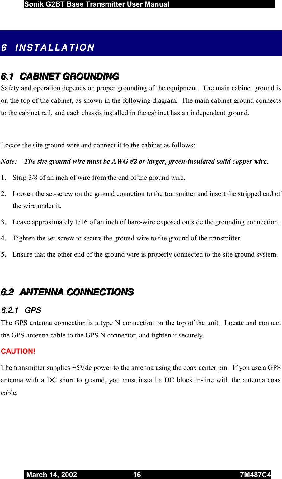  Sonik G2BT Base Transmitter User Manual         March 14, 2002  16  7M487C4   6 INSTALLATION 666...111   CCCAAABBBIIINNNEEETTT   GGGRRROOOUUUNNNDDDIIINNNGGG   Safety and operation depends on proper grounding of the equipment.  The main cabinet ground is on the top of the cabinet, as shown in the following diagram.  The main cabinet ground connects to the cabinet rail, and each chassis installed in the cabinet has an independent ground.   Locate the site ground wire and connect it to the cabinet as follows: Note:    The site ground wire must be AWG #2 or larger, green-insulated solid copper wire.  1.  Strip 3/8 of an inch of wire from the end of the ground wire.  2.  Loosen the set-screw on the ground connetion to the transmitter and insert the stripped end of the wire under it. 3.  Leave approximately 1/16 of an inch of bare-wire exposed outside the grounding connection. 4.  Tighten the set-screw to secure the ground wire to the ground of the transmitter. 5.  Ensure that the other end of the ground wire is properly connected to the site ground system.   666...222   AAANNNTTTEEENNNNNNAAA   CCCOOONNNNNNEEECCCTTTIIIOOONNNSSS   6.2.1 GPS The GPS antenna connection is a type N connection on the top of the unit.  Locate and connect the GPS antenna cable to the GPS N connector, and tighten it securely.  CAUTION! The transmitter supplies +5Vdc power to the antenna using the coax center pin.  If you use a GPS antenna with a DC short to ground, you must install a DC block in-line with the antenna coax cable.  