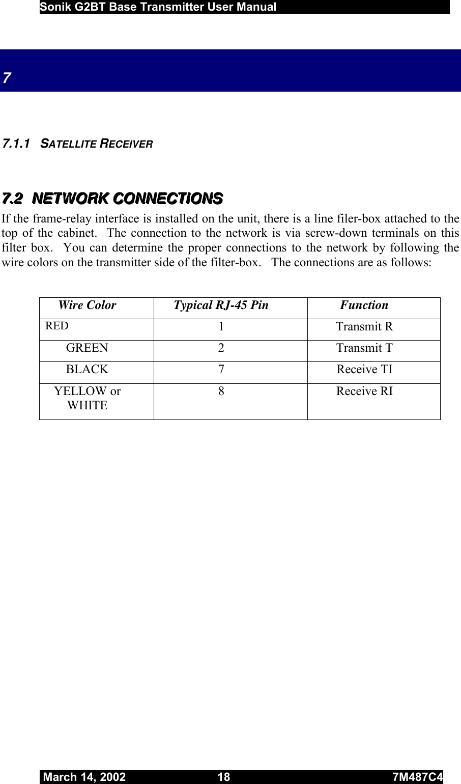  Sonik G2BT Base Transmitter User Manual         March 14, 2002  18  7M487C4   7    7.1.1 SATELLITE RECEIVER  777...222   NNNEEETTTWWWOOORRRKKK   CCCOOONNNNNNEEECCCTTTIIIOOONNNSSS   If the frame-relay interface is installed on the unit, there is a line filer-box attached to the top of the cabinet.  The connection to the network is via screw-down terminals on this filter box.  You can determine the proper connections to the network by following the wire colors on the transmitter side of the filter-box.   The connections are as follows:  Wire Color  Typical RJ-45 Pin  Function RED  1 Transmit R GREEN 2  Transmit T BLACK 7  Receive TI YELLOW or WHITE 8 Receive RI  