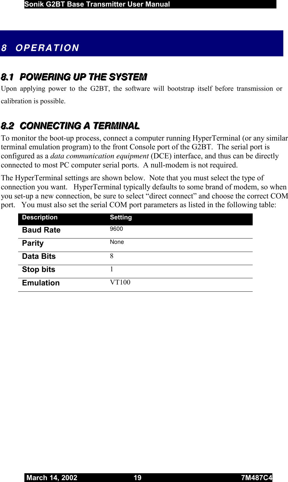  Sonik G2BT Base Transmitter User Manual         March 14, 2002  19  7M487C4   8 OPERATION 888...111   PPPOOOWWWEEERRRIIINNNGGG   UUUPPP   TTTHHHEEE   SSSYYYSSSTTTEEEMMM   Upon applying power to the G2BT, the software will bootstrap itself before transmission or calibration is possible.  888...222   CCCOOONNNNNNEEECCCTTTIIINNNGGG   AAA   TTTEEERRRMMMIIINNNAAALLL   To monitor the boot-up process, connect a computer running HyperTerminal (or any similar terminal emulation program) to the front Console port of the G2BT.  The serial port is configured as a data communication equipment (DCE) interface, and thus can be directly connected to most PC computer serial ports.  A null-modem is not required.  The HyperTerminal settings are shown below.  Note that you must select the type of connection you want.   HyperTerminal typically defaults to some brand of modem, so when you set-up a new connection, be sure to select “direct connect” and choose the correct COM port.   You must also set the serial COM port parameters as listed in the following table: Description  Setting Baud Rate 9600 Parity  None Data Bits  8 Stop bits  1 Emulation  VT100 