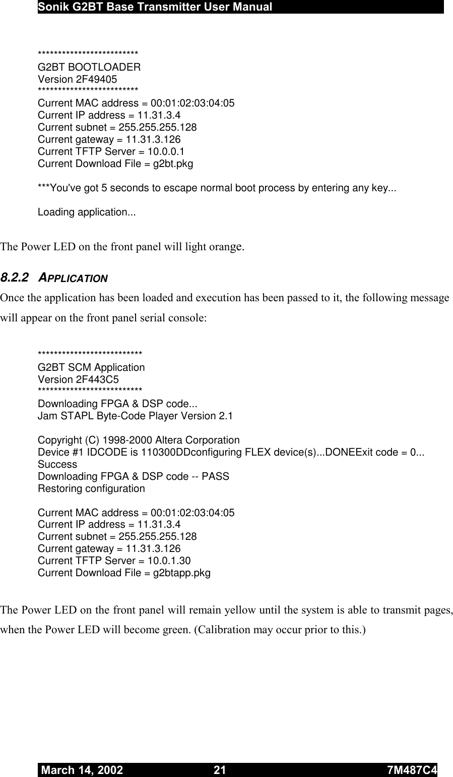  Sonik G2BT Base Transmitter User Manual         March 14, 2002  21  7M487C4   ************************* G2BT BOOTLOADER Version 2F49405 ************************* Current MAC address = 00:01:02:03:04:05 Current IP address = 11.31.3.4 Current subnet = 255.255.255.128 Current gateway = 11.31.3.126 Current TFTP Server = 10.0.0.1 Current Download File = g2bt.pkg  ***You&apos;ve got 5 seconds to escape normal boot process by entering any key...  Loading application...  The Power LED on the front panel will light orange. 8.2.2 APPLICATION Once the application has been loaded and execution has been passed to it, the following message will appear on the front panel serial console:  ************************** G2BT SCM Application Version 2F443C5 ************************** Downloading FPGA &amp; DSP code... Jam STAPL Byte-Code Player Version 2.1  Copyright (C) 1998-2000 Altera Corporation Device #1 IDCODE is 110300DDconfiguring FLEX device(s)...DONEExit code = 0... Success Downloading FPGA &amp; DSP code -- PASS Restoring configuration  Current MAC address = 00:01:02:03:04:05 Current IP address = 11.31.3.4 Current subnet = 255.255.255.128 Current gateway = 11.31.3.126 Current TFTP Server = 10.0.1.30 Current Download File = g2btapp.pkg   The Power LED on the front panel will remain yellow until the system is able to transmit pages, when the Power LED will become green. (Calibration may occur prior to this.) 