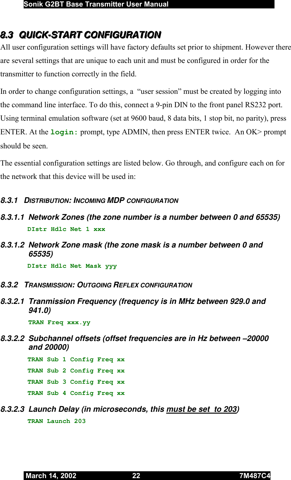  Sonik G2BT Base Transmitter User Manual         March 14, 2002  22  7M487C4   888...333   QQQUUUIIICCCKKK---SSSTTTAAARRRTTT   CCCOOONNNFFFIIIGGGUUURRRAAATTTIIIOOONNN   All user configuration settings will have factory defaults set prior to shipment. However there are several settings that are unique to each unit and must be configured in order for the transmitter to function correctly in the field.  In order to change configuration settings, a  “user session” must be created by logging into the command line interface. To do this, connect a 9-pin DIN to the front panel RS232 port. Using terminal emulation software (set at 9600 baud, 8 data bits, 1 stop bit, no parity), press ENTER. At the login: prompt, type ADMIN, then press ENTER twice.  An OK&gt; prompt should be seen. The essential configuration settings are listed below. Go through, and configure each on for the network that this device will be used in: 8.3.1 DISTRIBUTION: INCOMING MDP CONFIGURATION 8.3.1.1  Network Zones (the zone number is a number between 0 and 65535)    DIstr Hdlc Net 1 xxx 8.3.1.2  Network Zone mask (the zone mask is a number between 0 and 65535)    DIstr Hdlc Net Mask yyy 8.3.2 TRANSMISSION: OUTGOING REFLEX CONFIGURATION 8.3.2.1  Tranmission Frequency (frequency is in MHz between 929.0 and 941.0) TRAN Freq xxx.yy 8.3.2.2  Subchannel offsets (offset frequencies are in Hz between –20000 and 20000)   TRAN Sub 1 Config Freq xx  TRAN Sub 2 Config Freq xx     TRAN Sub 3 Config Freq xx  TRAN Sub 4 Config Freq xx 8.3.2.3  Launch Delay (in microseconds, this must be set  to 203)    TRAN Launch 203 