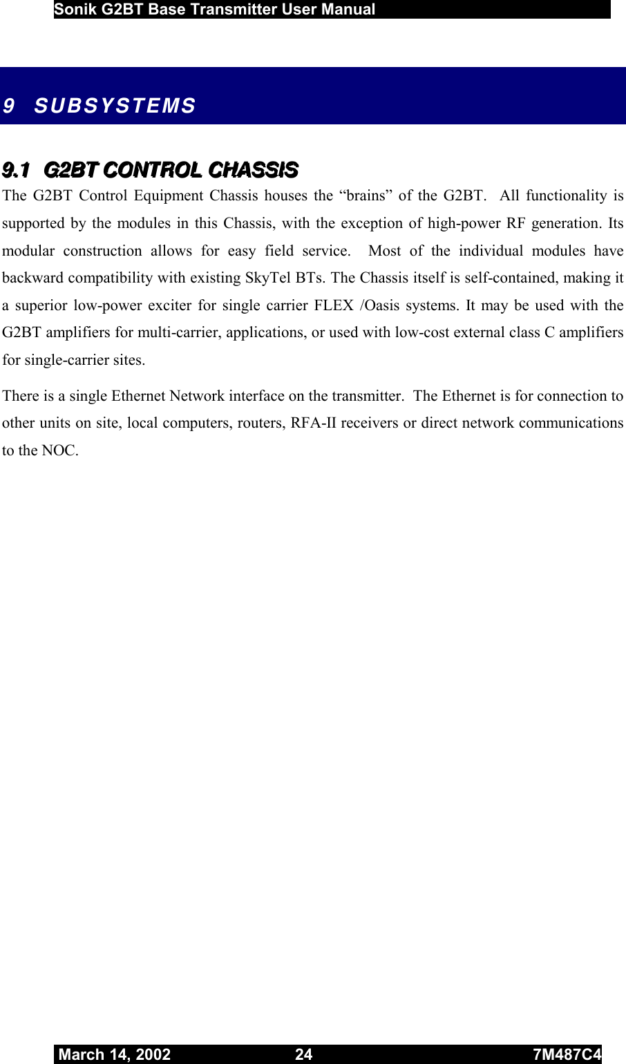  Sonik G2BT Base Transmitter User Manual         March 14, 2002  24  7M487C4   9 SUBSYSTEMS 999...111   GGG222BBBTTT   CCCOOONNNTTTRRROOOLLL   CCCHHHAAASSSSSSIIISSS   The G2BT Control Equipment Chassis houses the “brains” of the G2BT.  All functionality is supported by the modules in this Chassis, with the exception of high-power RF generation. Its modular construction allows for easy field service.  Most of the individual modules have backward compatibility with existing SkyTel BTs. The Chassis itself is self-contained, making it a superior low-power exciter for single carrier FLEX /Oasis systems. It may be used with the G2BT amplifiers for multi-carrier, applications, or used with low-cost external class C amplifiers for single-carrier sites.  There is a single Ethernet Network interface on the transmitter.  The Ethernet is for connection to other units on site, local computers, routers, RFA-II receivers or direct network communications to the NOC. 