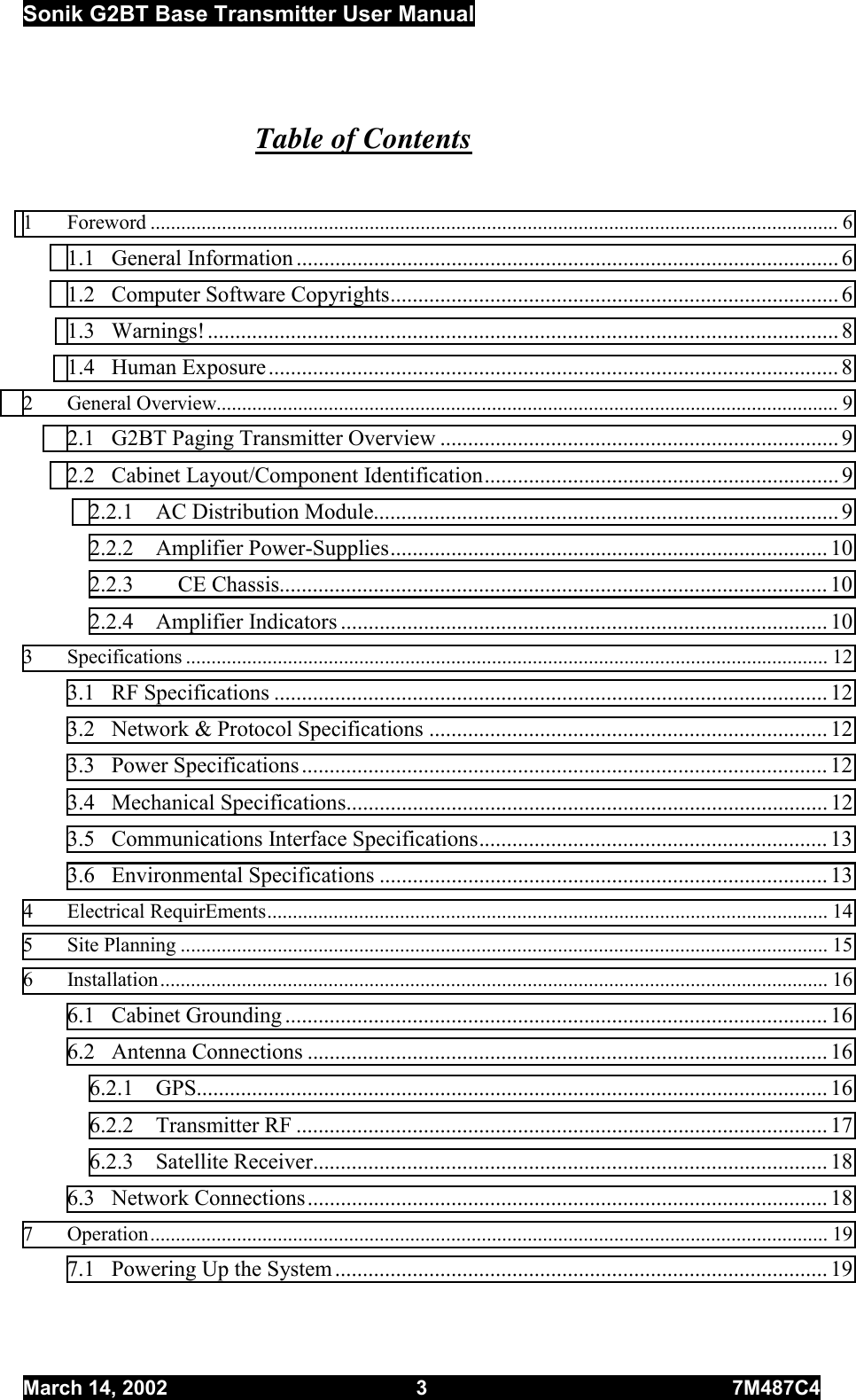 Sonik G2BT Base Transmitter User Manual March 14, 2002  3  7M487C4   Table of Contents  1 Foreword ....................................................................................................................................... 6 1.1 General Information .................................................................................................. 6 1.2  Computer Software Copyrights................................................................................. 6 1.3 Warnings!.................................................................................................................. 8 1.4 Human Exposure....................................................................................................... 8 2 General Overview.......................................................................................................................... 9 2.1  G2BT Paging Transmitter Overview ........................................................................ 9 2.2  Cabinet Layout/Component Identification................................................................ 9 2.2.1  AC Distribution Module.................................................................................... 9 2.2.2 Amplifier Power-Supplies............................................................................... 10 2.2.3        CE Chassis................................................................................................... 10 2.2.4 Amplifier Indicators ........................................................................................ 10 3 Specifications .............................................................................................................................. 12 3.1 RF Specifications .................................................................................................... 12 3.2  Network &amp; Protocol Specifications ........................................................................ 12 3.3 Power Specifications............................................................................................... 12 3.4 Mechanical Specifications....................................................................................... 12 3.5 Communications Interface Specifications............................................................... 13 3.6 Environmental Specifications ................................................................................. 13 4 Electrical RequirEments.............................................................................................................. 14 5 Site Planning ............................................................................................................................... 15 6 Installation................................................................................................................................... 16 6.1 Cabinet Grounding .................................................................................................. 16 6.2 Antenna Connections .............................................................................................. 16 6.2.1 GPS.................................................................................................................. 16 6.2.2 Transmitter RF ................................................................................................ 17 6.2.3 Satellite Receiver............................................................................................. 18 6.3 Network Connections.............................................................................................. 18 7 Operation..................................................................................................................................... 19 7.1  Powering Up the System ......................................................................................... 19 