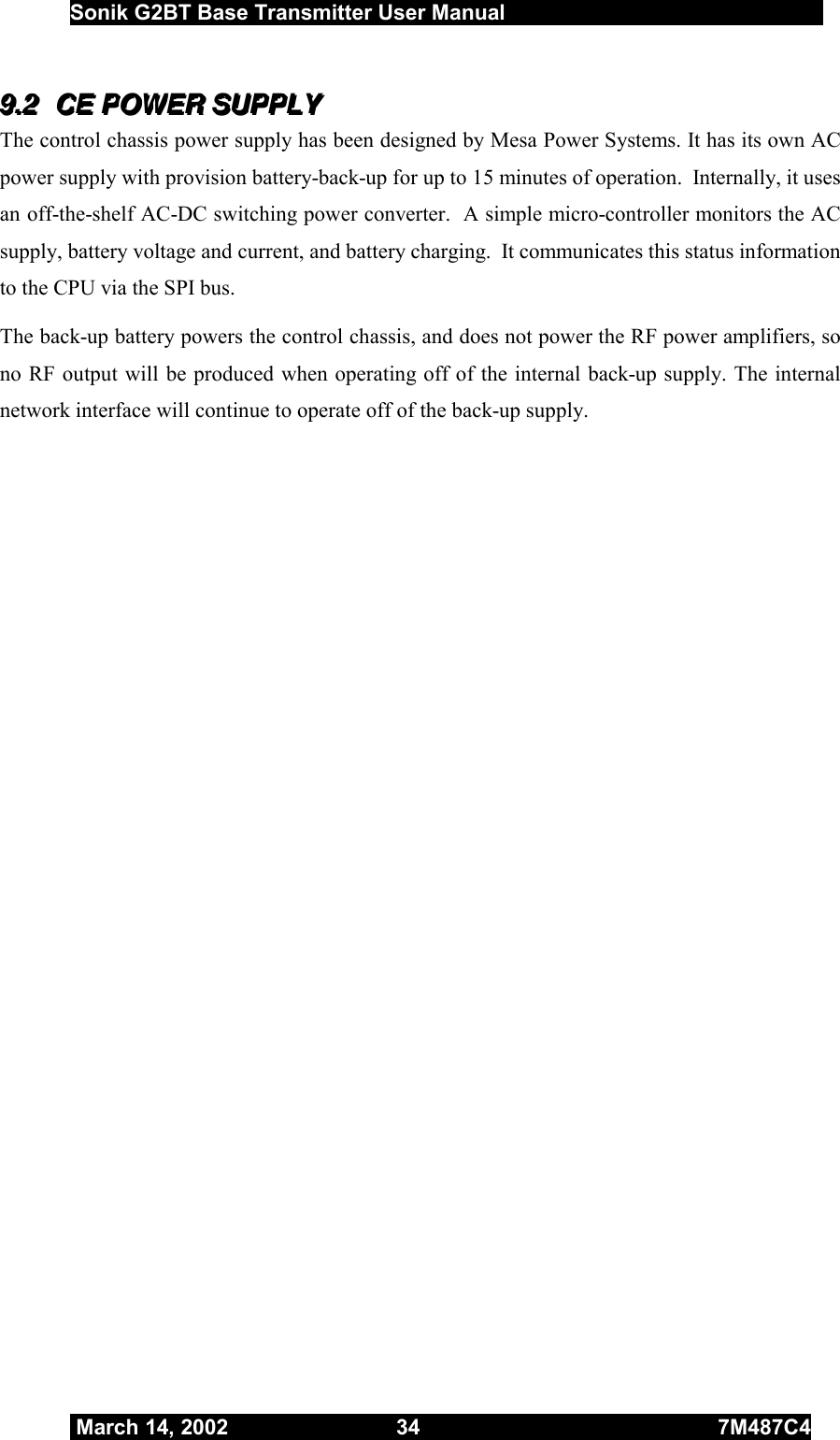  Sonik G2BT Base Transmitter User Manual         March 14, 2002  34  7M487C4   999...222   CCCEEE   PPPOOOWWWEEERRR   SSSUUUPPPPPPLLLYYY   The control chassis power supply has been designed by Mesa Power Systems. It has its own AC power supply with provision battery-back-up for up to 15 minutes of operation.  Internally, it uses an off-the-shelf AC-DC switching power converter.  A simple micro-controller monitors the AC supply, battery voltage and current, and battery charging.  It communicates this status information to the CPU via the SPI bus. The back-up battery powers the control chassis, and does not power the RF power amplifiers, so no RF output will be produced when operating off of the internal back-up supply. The internal network interface will continue to operate off of the back-up supply.   