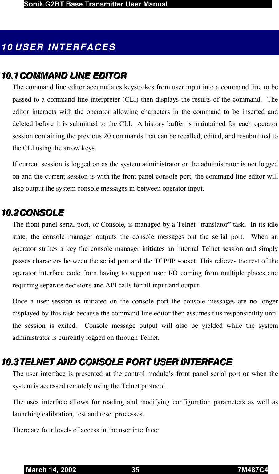  Sonik G2BT Base Transmitter User Manual         March 14, 2002  35  7M487C4   10 USER  INTERFACES 111000...111   CCCOOOMMMMMMAAANNNDDD   LLLIIINNNEEE   EEEDDDIIITTTOOORRR   The command line editor accumulates keystrokes from user input into a command line to be passed to a command line interpreter (CLI) then displays the results of the command.  The editor interacts with the operator allowing characters in the command to be inserted and deleted before it is submitted to the CLI.  A history buffer is maintained for each operator session containing the previous 20 commands that can be recalled, edited, and resubmitted to the CLI using the arrow keys.   If current session is logged on as the system administrator or the administrator is not logged on and the current session is with the front panel console port, the command line editor will also output the system console messages in-between operator input. 111000...222   CCCOOONNNSSSOOOLLLEEE   The front panel serial port, or Console, is managed by a Telnet “translator” task.  In its idle state, the console manager outputs the console messages out the serial port.  When an operator strikes a key the console manager initiates an internal Telnet session and simply passes characters between the serial port and the TCP/IP socket. This relieves the rest of the operator interface code from having to support user I/O coming from multiple places and requiring separate decisions and API calls for all input and output.   Once a user session is initiated on the console port the console messages are no longer displayed by this task because the command line editor then assumes this responsibility until the session is exited.  Console message output will also be yielded while the system administrator is currently logged on through Telnet. 111000...333   TTTEEELLLNNNEEETTT   AAANNNDDD   CCCOOONNNSSSOOOLLLEEE   PPPOOORRRTTT   UUUSSSEEERRR   IIINNNTTTEEERRRFFFAAACCCEEE   The user interface is presented at the control module’s front panel serial port or when the system is accessed remotely using the Telnet protocol. The uses interface allows for reading and modifying configuration parameters as well as launching calibration, test and reset processes. There are four levels of access in the user interface: 