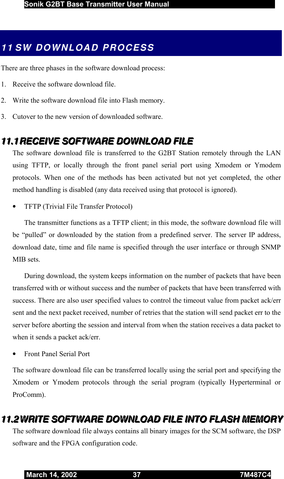  Sonik G2BT Base Transmitter User Manual         March 14, 2002  37  7M487C4   11 SW DOWNLOAD PROCESS There are three phases in the software download process: 1.  Receive the software download file. 2.  Write the software download file into Flash memory. 3.  Cutover to the new version of downloaded software. 111111...111   RRREEECCCEEEIIIVVVEEE   SSSOOOFFFTTTWWWAAARRREEE   DDDOOOWWWNNNLLLOOOAAADDD   FFFIIILLLEEE   The software download file is transferred to the G2BT Station remotely through the LAN using TFTP, or locally through the front panel serial port using Xmodem or Ymodem protocols. When one of the methods has been activated but not yet completed, the other method handling is disabled (any data received using that protocol is ignored). •  TFTP (Trivial File Transfer Protocol)  The transmitter functions as a TFTP client; in this mode, the software download file will be “pulled” or downloaded by the station from a predefined server. The server IP address, download date, time and file name is specified through the user interface or through SNMP MIB sets. During download, the system keeps information on the number of packets that have been transferred with or without success and the number of packets that have been transferred with success. There are also user specified values to control the timeout value from packet ack/err sent and the next packet received, number of retries that the station will send packet err to the server before aborting the session and interval from when the station receives a data packet to when it sends a packet ack/err. •  Front Panel Serial Port The software download file can be transferred locally using the serial port and specifying the Xmodem or Ymodem protocols through the serial program (typically Hyperterminal or ProComm). 111111...222   WWWRRRIIITTTEEE   SSSOOOFFFTTTWWWAAARRREEE   DDDOOOWWWNNNLLLOOOAAADDD   FFFIIILLLEEE   IIINNNTTTOOO   FFFLLLAAASSSHHH   MMMEEEMMMOOORRRYYY      The software download file always contains all binary images for the SCM software, the DSP software and the FPGA configuration code.  