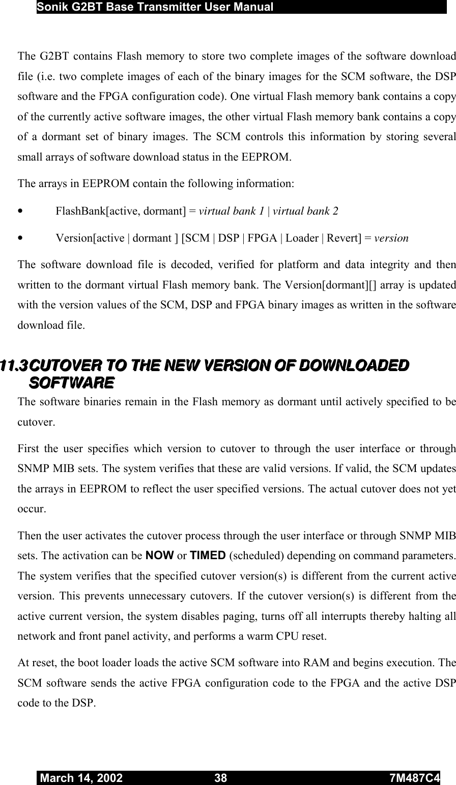  Sonik G2BT Base Transmitter User Manual         March 14, 2002  38  7M487C4   The G2BT contains Flash memory to store two complete images of the software download file (i.e. two complete images of each of the binary images for the SCM software, the DSP software and the FPGA configuration code). One virtual Flash memory bank contains a copy of the currently active software images, the other virtual Flash memory bank contains a copy of a dormant set of binary images. The SCM controls this information by storing several small arrays of software download status in the EEPROM. The arrays in EEPROM contain the following information: •  FlashBank[active, dormant] = virtual bank 1 | virtual bank 2 •  Version[active | dormant ] [SCM | DSP | FPGA | Loader | Revert] = version The software download file is decoded, verified for platform and data integrity and then written to the dormant virtual Flash memory bank. The Version[dormant][] array is updated with the version values of the SCM, DSP and FPGA binary images as written in the software download file. 111111...333   CCCUUUTTTOOOVVVEEERRR   TTTOOO   TTTHHHEEE   NNNEEEWWW   VVVEEERRRSSSIIIOOONNN   OOOFFF   DDDOOOWWWNNNLLLOOOAAADDDEEEDDD   SSSOOOFFFTTTWWWAAARRREEE   The software binaries remain in the Flash memory as dormant until actively specified to be cutover.  First the user specifies which version to cutover to through the user interface or through SNMP MIB sets. The system verifies that these are valid versions. If valid, the SCM updates the arrays in EEPROM to reflect the user specified versions. The actual cutover does not yet occur. Then the user activates the cutover process through the user interface or through SNMP MIB sets. The activation can be NOW or TIMED (scheduled) depending on command parameters.  The system verifies that the specified cutover version(s) is different from the current active version. This prevents unnecessary cutovers. If the cutover version(s) is different from the active current version, the system disables paging, turns off all interrupts thereby halting all network and front panel activity, and performs a warm CPU reset. At reset, the boot loader loads the active SCM software into RAM and begins execution. The SCM software sends the active FPGA configuration code to the FPGA and the active DSP code to the DSP. 