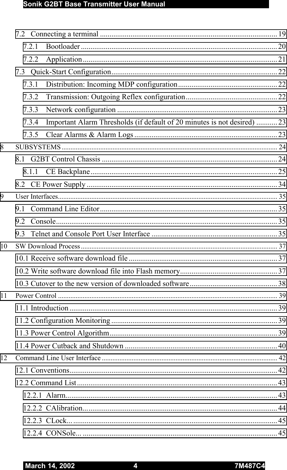  Sonik G2BT Base Transmitter User Manual         March 14, 2002  4  7M487C4   7.2  Connecting a terminal ............................................................................................. 19 7.2.1 Bootloader ....................................................................................................... 20 7.2.2 Application...................................................................................................... 21 7.3 Quick-Start Configuration....................................................................................... 22 7.3.1  Distribution: Incoming MDP configuration.................................................... 22 7.3.2  Transmission: Outgoing Reflex configuration................................................ 22 7.3.3 Network configuration .................................................................................... 23 7.3.4  Important Alarm Thresholds (if default of 20 minutes is not desired) ........... 23 7.3.5  Clear Alarms &amp; Alarm Logs ........................................................................... 23 8 SUBSYSTEMS ........................................................................................................................... 24 8.1  G2BT Control Chassis ............................................................................................ 24 8.1.1 CE Backplane.................................................................................................. 25 8.2  CE Power Supply ....................................................................................................34 9 User Interfaces............................................................................................................................. 35 9.1 Command Line Editor............................................................................................. 35 9.2 Console.................................................................................................................... 35 9.3  Telnet and Console Port User Interface .................................................................. 35 10 SW Download Process ................................................................................................................ 37 10.1 Receive software download file ..............................................................................37 10.2 Write software download file into Flash memory................................................... 37 10.3 Cutover to the new version of downloaded software.............................................. 38 11 Power Control ............................................................................................................................. 39 11.1 Introduction ............................................................................................................. 39 11.2 Configuration Monitoring ....................................................................................... 39 11.3 Power Control Algorithm........................................................................................ 39 11.4 Power Cutback and Shutdown ................................................................................ 40 12 Command Line User Interface .................................................................................................... 42 12.1 Conventions............................................................................................................. 42 12.2 Command List......................................................................................................... 43 12.2.1 Alarm............................................................................................................... 43 12.2.2 CAlibration...................................................................................................... 44 12.2.3 CLock.............................................................................................................. 45 12.2.4 CONSole... ...................................................................................................... 45 