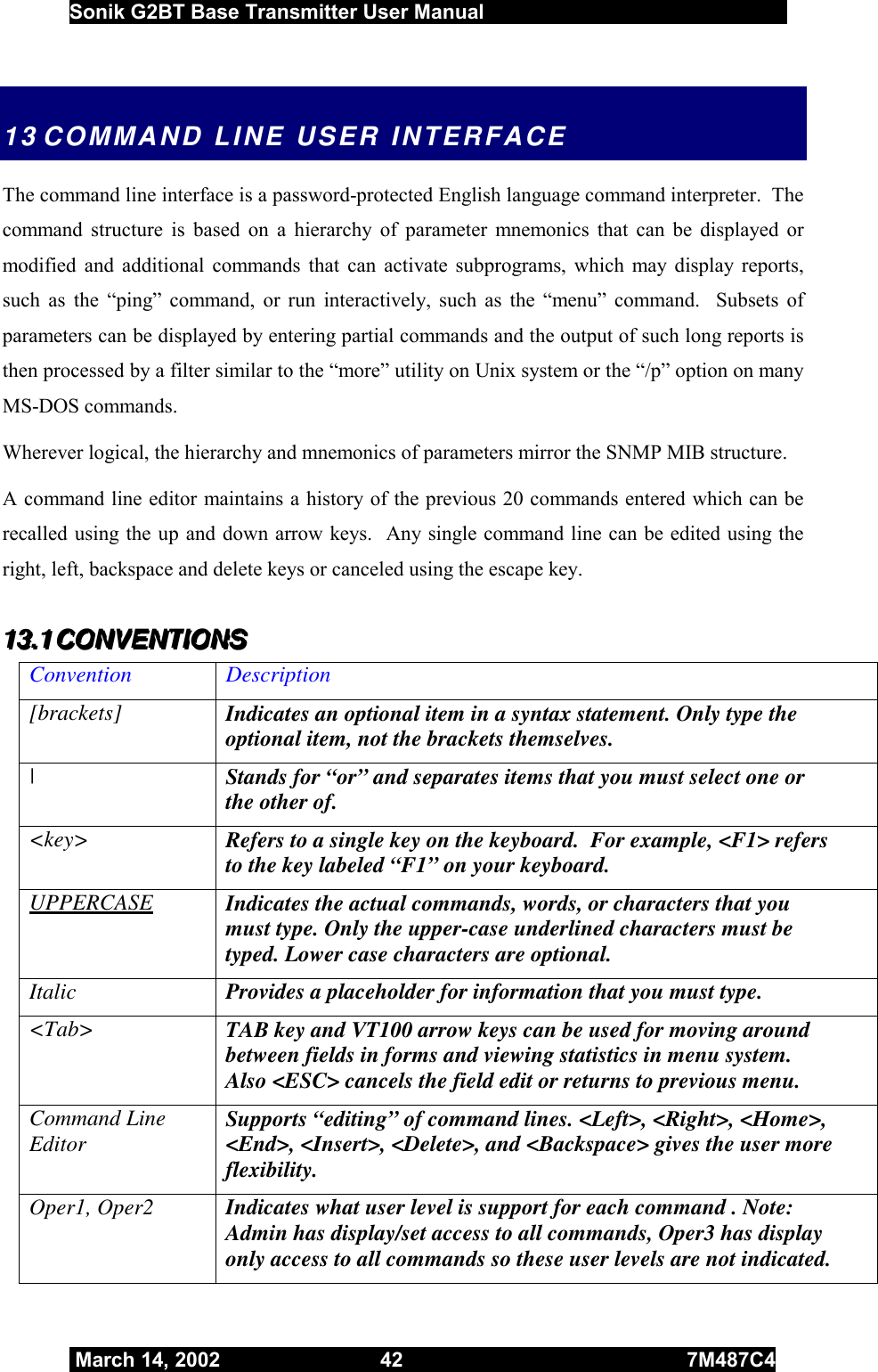 Sonik G2BT Base Transmitter User Manual         March 14, 2002  42  7M487C4   13 COMMAND LINE USER INTERFACE The command line interface is a password-protected English language command interpreter.  The command structure is based on a hierarchy of parameter mnemonics that can be displayed or modified and additional commands that can activate subprograms, which may display reports, such as the “ping” command, or run interactively, such as the “menu” command.  Subsets of parameters can be displayed by entering partial commands and the output of such long reports is then processed by a filter similar to the “more” utility on Unix system or the “/p” option on many MS-DOS commands. Wherever logical, the hierarchy and mnemonics of parameters mirror the SNMP MIB structure. A command line editor maintains a history of the previous 20 commands entered which can be recalled using the up and down arrow keys.  Any single command line can be edited using the right, left, backspace and delete keys or canceled using the escape key. 111333...111   CCCOOONNNVVVEEENNNTTTIIIOOONNNSSS   Convention Description [brackets]  Indicates an optional item in a syntax statement. Only type the optional item, not the brackets themselves. |  Stands for “or” and separates items that you must select one or the other of. &lt;key&gt;  Refers to a single key on the keyboard.  For example, &lt;F1&gt; refers to the key labeled “F1” on your keyboard. UPPERCASE Indicates the actual commands, words, or characters that you must type. Only the upper-case underlined characters must be typed. Lower case characters are optional. Italic  Provides a placeholder for information that you must type.  &lt;Tab&gt;  TAB key and VT100 arrow keys can be used for moving around between fields in forms and viewing statistics in menu system.  Also &lt;ESC&gt; cancels the field edit or returns to previous menu. Command Line Editor  Supports “editing” of command lines. &lt;Left&gt;, &lt;Right&gt;, &lt;Home&gt;, &lt;End&gt;, &lt;Insert&gt;, &lt;Delete&gt;, and &lt;Backspace&gt; gives the user more flexibility. Oper1, Oper2  Indicates what user level is support for each command . Note: Admin has display/set access to all commands, Oper3 has display only access to all commands so these user levels are not indicated. 