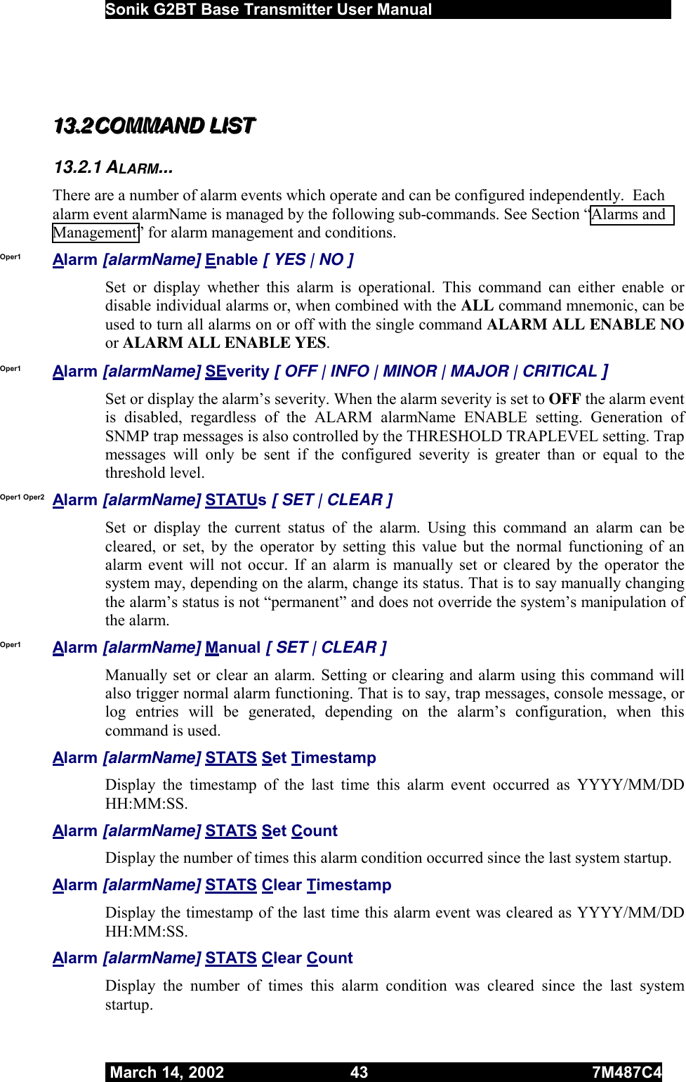  Sonik G2BT Base Transmitter User Manual         March 14, 2002  43  7M487C4    111333...222   CCCOOOMMMMMMAAANNNDDD   LLLIIISSSTTT   13.2.1 ALARM... There are a number of alarm events which operate and can be configured independently.  Each alarm event alarmName is managed by the following sub-commands. See Section “Alarms and Management” for alarm management and conditions. Oper1 Alarm [alarmName] Enable [ YES | NO ] Set or display whether this alarm is operational. This command can either enable or disable individual alarms or, when combined with the ALL command mnemonic, can be used to turn all alarms on or off with the single command ALARM ALL ENABLE NO or ALARM ALL ENABLE YES. Oper1 Alarm [alarmName] SEverity [ OFF | INFO | MINOR | MAJOR | CRITICAL ] Set or display the alarm’s severity. When the alarm severity is set to OFF the alarm event is disabled, regardless of the ALARM alarmName ENABLE setting. Generation of SNMP trap messages is also controlled by the THRESHOLD TRAPLEVEL setting. Trap messages will only be sent if the configured severity is greater than or equal to the threshold level. Oper1 Oper2 Alarm [alarmName] STATUs [ SET | CLEAR ] Set or display the current status of the alarm. Using this command an alarm can be cleared, or set, by the operator by setting this value but the normal functioning of an alarm event will not occur. If an alarm is manually set or cleared by the operator the system may, depending on the alarm, change its status. That is to say manually changing the alarm’s status is not “permanent” and does not override the system’s manipulation of the alarm. Oper1  Alarm [alarmName] Manual [ SET | CLEAR ] Manually set or clear an alarm. Setting or clearing and alarm using this command will also trigger normal alarm functioning. That is to say, trap messages, console message, or log entries will be generated, depending on the alarm’s configuration, when this command is used. Alarm [alarmName] STATS Set Timestamp Display the timestamp of the last time this alarm event occurred as YYYY/MM/DD HH:MM:SS. Alarm [alarmName] STATS Set Count Display the number of times this alarm condition occurred since the last system startup. Alarm [alarmName] STATS Clear Timestamp Display the timestamp of the last time this alarm event was cleared as YYYY/MM/DD HH:MM:SS. Alarm [alarmName] STATS Clear Count Display the number of times this alarm condition was cleared since the last system startup. 