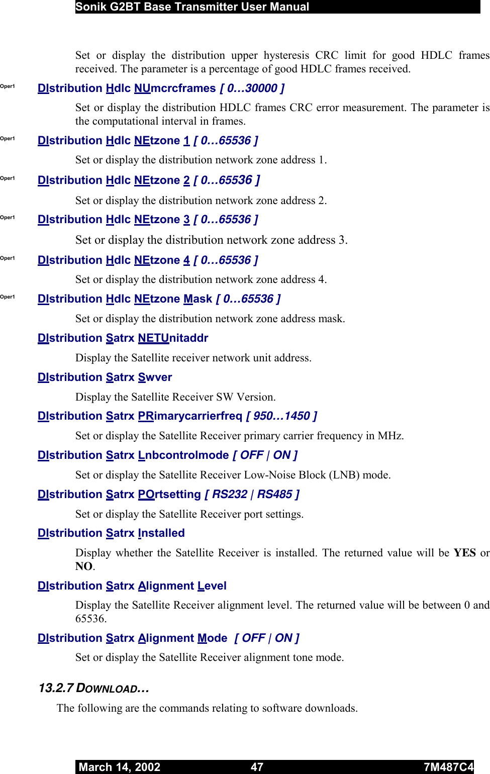  Sonik G2BT Base Transmitter User Manual         March 14, 2002  47  7M487C4   Set or display the distribution upper hysteresis CRC limit for good HDLC frames received. The parameter is a percentage of good HDLC frames received. Oper1  DIstribution Hdlc NUmcrcframes [ 0…30000 ] Set or display the distribution HDLC frames CRC error measurement. The parameter is the computational interval in frames. Oper1  DIstribution Hdlc NEtzone 1 [ 0…65536 ] Set or display the distribution network zone address 1. Oper1  DIstribution Hdlc NEtzone 2 [ 0…65536 ] Set or display the distribution network zone address 2. Oper1  DIstribution Hdlc NEtzone 3 [ 0…65536 ] Set or display the distribution network zone address 3. Oper1  DIstribution Hdlc NEtzone 4 [ 0…65536 ] Set or display the distribution network zone address 4. Oper1  DIstribution Hdlc NEtzone Mask [ 0…65536 ] Set or display the distribution network zone address mask. DIstribution Satrx NETUnitaddr  Display the Satellite receiver network unit address. DIstribution Satrx Swver  Display the Satellite Receiver SW Version. DIstribution Satrx PRimarycarrierfreq [ 950…1450 ] Set or display the Satellite Receiver primary carrier frequency in MHz. DIstribution Satrx Lnbcontrolmode [ OFF | ON ] Set or display the Satellite Receiver Low-Noise Block (LNB) mode. DIstribution Satrx POrtsetting [ RS232 | RS485 ] Set or display the Satellite Receiver port settings. DIstribution Satrx Installed  Display whether the Satellite Receiver is installed. The returned value will be YES or NO.  DIstribution Satrx Alignment Level Display the Satellite Receiver alignment level. The returned value will be between 0 and 65536. DIstribution Satrx Alignment Mode  [ OFF | ON ] Set or display the Satellite Receiver alignment tone mode. 13.2.7 DOWNLOAD… The following are the commands relating to software downloads. 