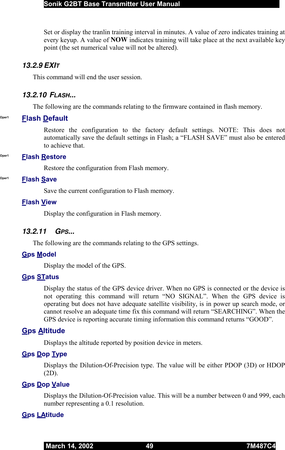  Sonik G2BT Base Transmitter User Manual         March 14, 2002  49  7M487C4   Set or display the tranlin training interval in minutes. A value of zero indicates training at every keyup. A value of NOW indicates training will take place at the next available key point (the set numerical value will not be altered). 13.2.9 EXIT This command will end the user session. 13.2.10 FLASH... The following are the commands relating to the firmware contained in flash memory. Oper1  Flash Default Restore the configuration to the factory default settings. NOTE: This does not automatically save the default settings in Flash; a “FLASH SAVE” must also be entered to achieve that. Oper1  Flash Restore Restore the configuration from Flash memory. Oper1  Flash Save Save the current configuration to Flash memory. Flash View Display the configuration in Flash memory. 13.2.11 GPS... The following are the commands relating to the GPS settings. Gps Model Display the model of the GPS. Gps STatus Display the status of the GPS device driver. When no GPS is connected or the device is not operating this command will return “NO SIGNAL”. When the GPS device is operating but does not have adequate satellite visibility, is in power up search mode, or cannot resolve an adequate time fix this command will return “SEARCHING”. When the GPS device is reporting accurate timing information this command returns “GOOD”. Gps Altitude Displays the altitude reported by position device in meters. Gps Dop Type Displays the Dilution-Of-Precision type. The value will be either PDOP (3D) or HDOP (2D). Gps Dop Value Displays the Dilution-Of-Precision value. This will be a number between 0 and 999, each number representing a 0.1 resolution. Gps LAtitude 