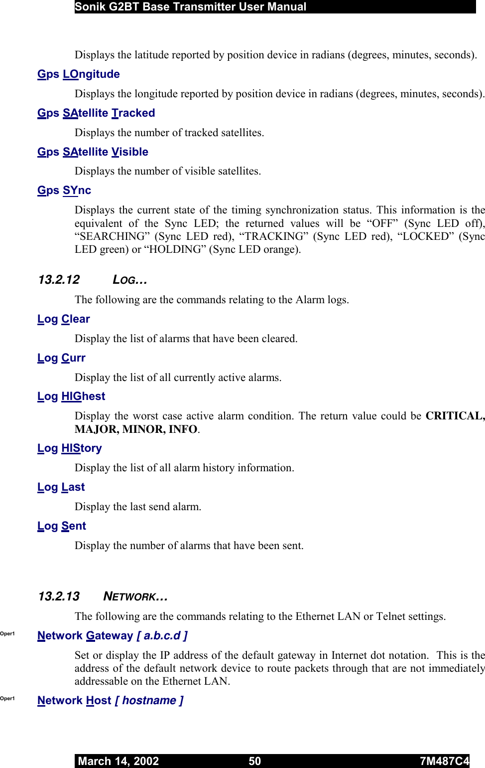  Sonik G2BT Base Transmitter User Manual         March 14, 2002  50  7M487C4   Displays the latitude reported by position device in radians (degrees, minutes, seconds). Gps LOngitude Displays the longitude reported by position device in radians (degrees, minutes, seconds). Gps SAtellite Tracked Displays the number of tracked satellites. Gps SAtellite Visible Displays the number of visible satellites. Gps SYnc Displays the current state of the timing synchronization status. This information is the equivalent of the Sync LED; the returned values will be “OFF” (Sync LED off), “SEARCHING” (Sync LED red), “TRACKING” (Sync LED red), “LOCKED” (Sync LED green) or “HOLDING” (Sync LED orange). 13.2.12 LOG… The following are the commands relating to the Alarm logs. Log Clear Display the list of alarms that have been cleared. Log Curr Display the list of all currently active alarms. Log HIGhest Display the worst case active alarm condition. The return value could be CRITICAL, MAJOR, MINOR, INFO. Log HIStory Display the list of all alarm history information. Log Last Display the last send alarm. Log Sent Display the number of alarms that have been sent.  13.2.13 NETWORK… The following are the commands relating to the Ethernet LAN or Telnet settings. Oper1  Network Gateway [ a.b.c.d ] Set or display the IP address of the default gateway in Internet dot notation.  This is the address of the default network device to route packets through that are not immediately addressable on the Ethernet LAN.  Oper1  Network Host [ hostname ]  