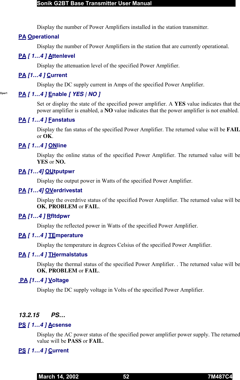  Sonik G2BT Base Transmitter User Manual         March 14, 2002  52  7M487C4   Display the number of Power Amplifiers installed in the station transmitter.  PA Operational Display the number of Power Amplifiers in the station that are currently operational. PA [ 1…4 ] Attenlevel Display the attenuation level of the specified Power Amplifier.  PA [1…4 ] Current Display the DC supply current in Amps of the specified Power Amplifier. Oper1  PA [ 1…4 ] Enable [ YES | NO ] Set or display the state of the specified power amplifier. A YES value indicates that the power amplifier is enabled, a NO value indicates that the power amplifier is not enabled. PA [ 1…4 ] Fanstatus Display the fan status of the specified Power Amplifier. The returned value will be FAIL or OK. PA [ 1…4 ] ONline Display the online status of the specified Power Amplifier. The returned value will be YES or NO. PA [1…4] OUtputpwr Display the output power in Watts of the specified Power Amplifier. PA [1…4] OVerdrivestat Display the overdrive status of the specified Power Amplifier. The returned value will be OK, PROBLEM or FAIL. PA [1…4 ] Rfltdpwr Display the reflected power in Watts of the specified Power Amplifier. PA [ 1…4 ] TEmperature Display the temperature in degrees Celsius of the specified Power Amplifier. PA [ 1…4 ] THermalstatus Display the thermal status of the specified Power Amplifier. . The returned value will be OK, PROBLEM or FAIL.  PA [1…4 ] Voltage Display the DC supply voltage in Volts of the specified Power Amplifier.  13.2.15 PS… PS [ 1…4 ] Acsense Display the AC power status of the specified power amplifier power supply. The returned value will be PASS or FAIL. PS [ 1…4 ] Current 