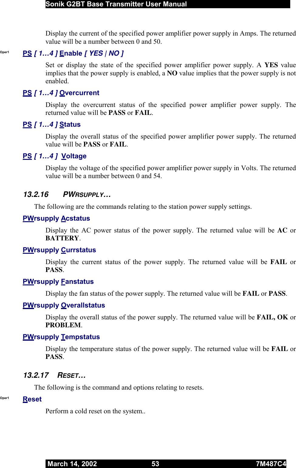  Sonik G2BT Base Transmitter User Manual         March 14, 2002  53  7M487C4   Display the current of the specified power amplifier power supply in Amps. The returned value will be a number between 0 and 50. Oper1  PS [ 1…4 ] Enable [ YES | NO ] Set or display the state of the specified power amplifier power supply. A YES value implies that the power supply is enabled, a NO value implies that the power supply is not enabled. PS [ 1…4 ] Overcurrent Display the overcurrent status of the specified power amplifier power supply. The returned value will be PASS or FAIL. PS [ 1…4 ] Status Display the overall status of the specified power amplifier power supply. The returned value will be PASS or FAIL. PS [ 1…4 ]  Voltage Display the voltage of the specified power amplifier power supply in Volts. The returned value will be a number between 0 and 54. 13.2.16 PWRSUPPLY… The following are the commands relating to the station power supply settings. PWrsupply Acstatus Display the AC power status of the power supply. The returned value will be AC or BATTERY. PWrsupply Currstatus Display the current status of the power supply. The returned value will be FAIL or PASS. PWrsupply Fanstatus Display the fan status of the power supply. The returned value will be FAIL or PASS. PWrsupply Overallstatus Display the overall status of the power supply. The returned value will be FAIL, OK or PROBLEM. PWrsupply Tempstatus Display the temperature status of the power supply. The returned value will be FAIL or PASS. 13.2.17 RESET… The following is the command and options relating to resets. Oper1  Reset  Perform a cold reset on the system.. 