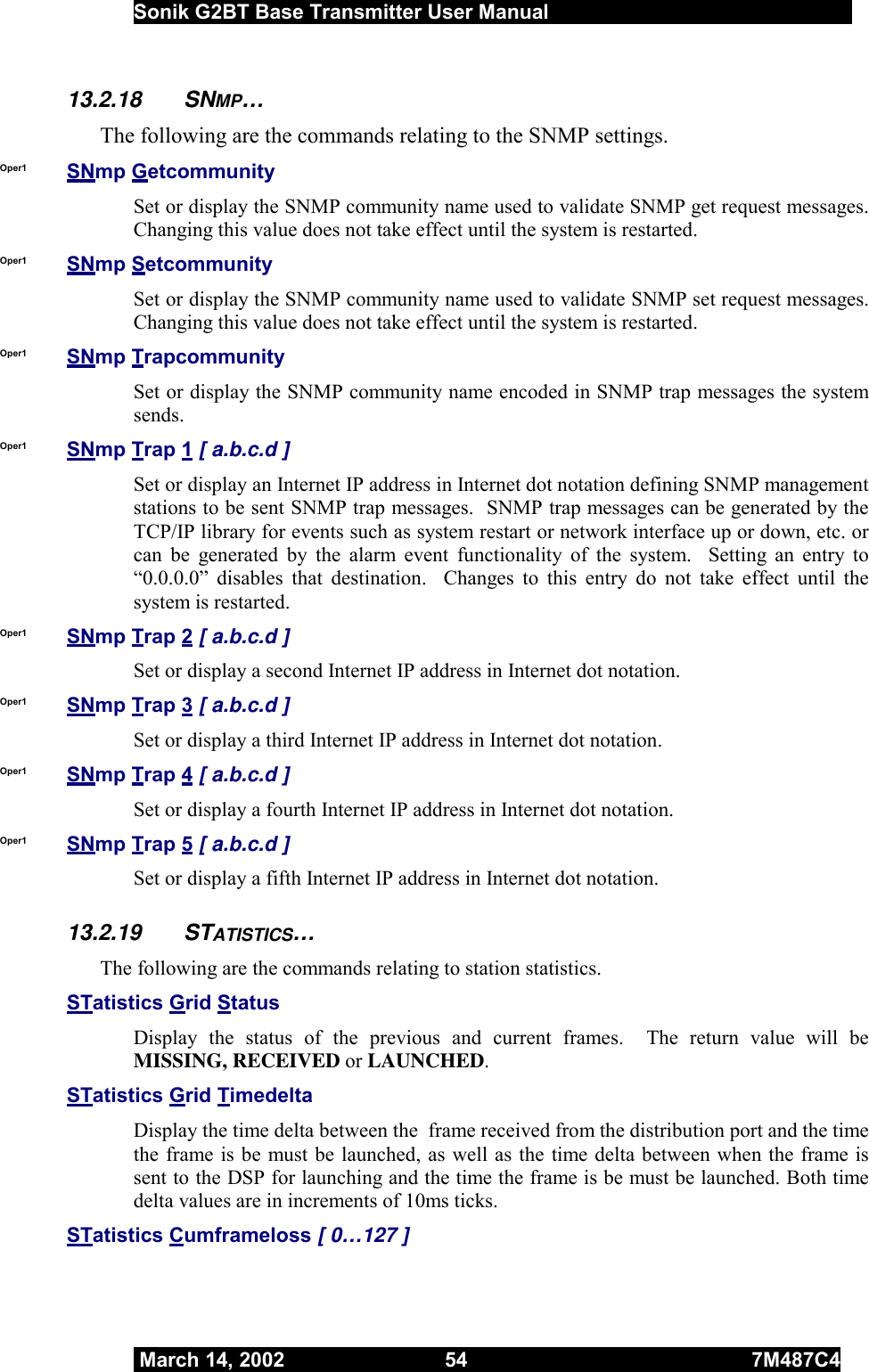  Sonik G2BT Base Transmitter User Manual         March 14, 2002  54  7M487C4   13.2.18 SNMP… The following are the commands relating to the SNMP settings. Oper1  SNmp Getcommunity Set or display the SNMP community name used to validate SNMP get request messages.  Changing this value does not take effect until the system is restarted. Oper1  SNmp Setcommunity Set or display the SNMP community name used to validate SNMP set request messages.  Changing this value does not take effect until the system is restarted. Oper1  SNmp Trapcommunity Set or display the SNMP community name encoded in SNMP trap messages the system sends. Oper1  SNmp Trap 1 [ a.b.c.d ] Set or display an Internet IP address in Internet dot notation defining SNMP management stations to be sent SNMP trap messages.  SNMP trap messages can be generated by the TCP/IP library for events such as system restart or network interface up or down, etc. or can be generated by the alarm event functionality of the system.  Setting an entry to “0.0.0.0” disables that destination.  Changes to this entry do not take effect until the system is restarted. Oper1  SNmp Trap 2 [ a.b.c.d ] Set or display a second Internet IP address in Internet dot notation. Oper1  SNmp Trap 3 [ a.b.c.d ] Set or display a third Internet IP address in Internet dot notation.  Oper1  SNmp Trap 4 [ a.b.c.d ] Set or display a fourth Internet IP address in Internet dot notation. Oper1  SNmp Trap 5 [ a.b.c.d ] Set or display a fifth Internet IP address in Internet dot notation.    13.2.19 STATISTICS… The following are the commands relating to station statistics. STatistics Grid Status  Display the status of the previous and current frames.  The return value will be MISSING, RECEIVED or LAUNCHED. STatistics Grid Timedelta  Display the time delta between the  frame received from the distribution port and the time the frame is be must be launched, as well as the time delta between when the frame is sent to the DSP for launching and the time the frame is be must be launched. Both time delta values are in increments of 10ms ticks. STatistics Cumframeloss [ 0…127 ]  