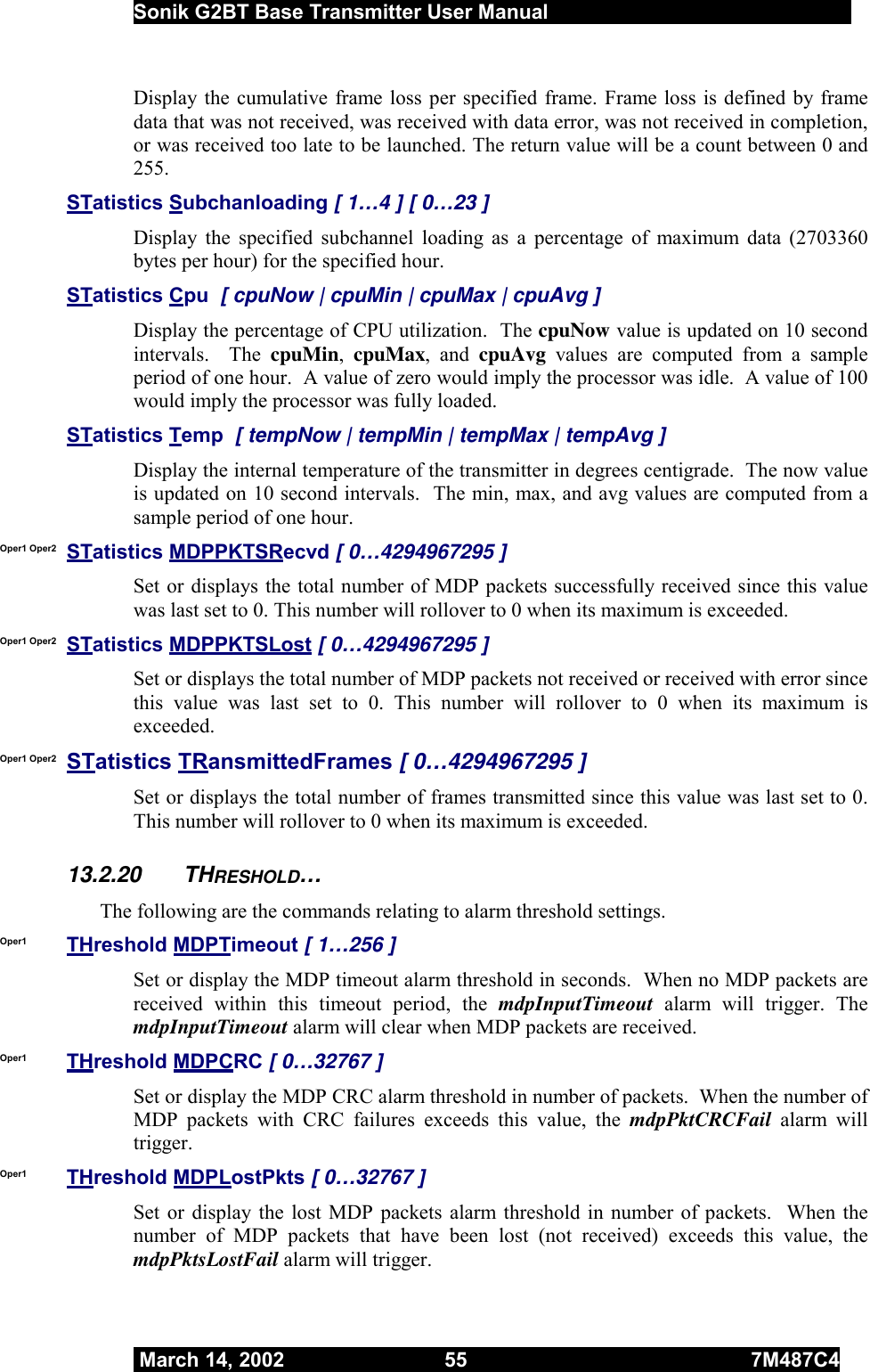  Sonik G2BT Base Transmitter User Manual         March 14, 2002  55  7M487C4   Display the cumulative frame loss per specified frame. Frame loss is defined by frame data that was not received, was received with data error, was not received in completion, or was received too late to be launched. The return value will be a count between 0 and 255. STatistics Subchanloading [ 1…4 ] [ 0…23 ]  Display the specified subchannel loading as a percentage of maximum data (2703360 bytes per hour) for the specified hour. STatistics Cpu  [ cpuNow | cpuMin | cpuMax | cpuAvg ] Display the percentage of CPU utilization.  The cpuNow value is updated on 10 second intervals.  The cpuMin,  cpuMax, and cpuAvg values are computed from a sample period of one hour.  A value of zero would imply the processor was idle.  A value of 100 would imply the processor was fully loaded. STatistics Temp  [ tempNow | tempMin | tempMax | tempAvg ] Display the internal temperature of the transmitter in degrees centigrade.  The now value is updated on 10 second intervals.  The min, max, and avg values are computed from a sample period of one hour.  Oper1 Oper2  STatistics MDPPKTSRecvd [ 0…4294967295 ] Set or displays the total number of MDP packets successfully received since this value was last set to 0. This number will rollover to 0 when its maximum is exceeded. Oper1 Oper2  STatistics MDPPKTSLost [ 0…4294967295 ] Set or displays the total number of MDP packets not received or received with error since this value was last set to 0. This number will rollover to 0 when its maximum is exceeded. Oper1 Oper2  STatistics TRansmittedFrames [ 0…4294967295 ] Set or displays the total number of frames transmitted since this value was last set to 0. This number will rollover to 0 when its maximum is exceeded. 13.2.20 THRESHOLD… The following are the commands relating to alarm threshold settings.  Oper1  THreshold MDPTimeout [ 1…256 ] Set or display the MDP timeout alarm threshold in seconds.  When no MDP packets are received within this timeout period, the mdpInputTimeout alarm will trigger. The mdpInputTimeout alarm will clear when MDP packets are received. Oper1  THreshold MDPCRC [ 0…32767 ] Set or display the MDP CRC alarm threshold in number of packets.  When the number of MDP packets with CRC failures exceeds this value, the mdpPktCRCFail  alarm will trigger.  Oper1  THreshold MDPLostPkts [ 0…32767 ] Set or display the lost MDP packets alarm threshold in number of packets.  When the number of MDP packets that have been lost (not received) exceeds this value, the mdpPktsLostFail alarm will trigger. 
