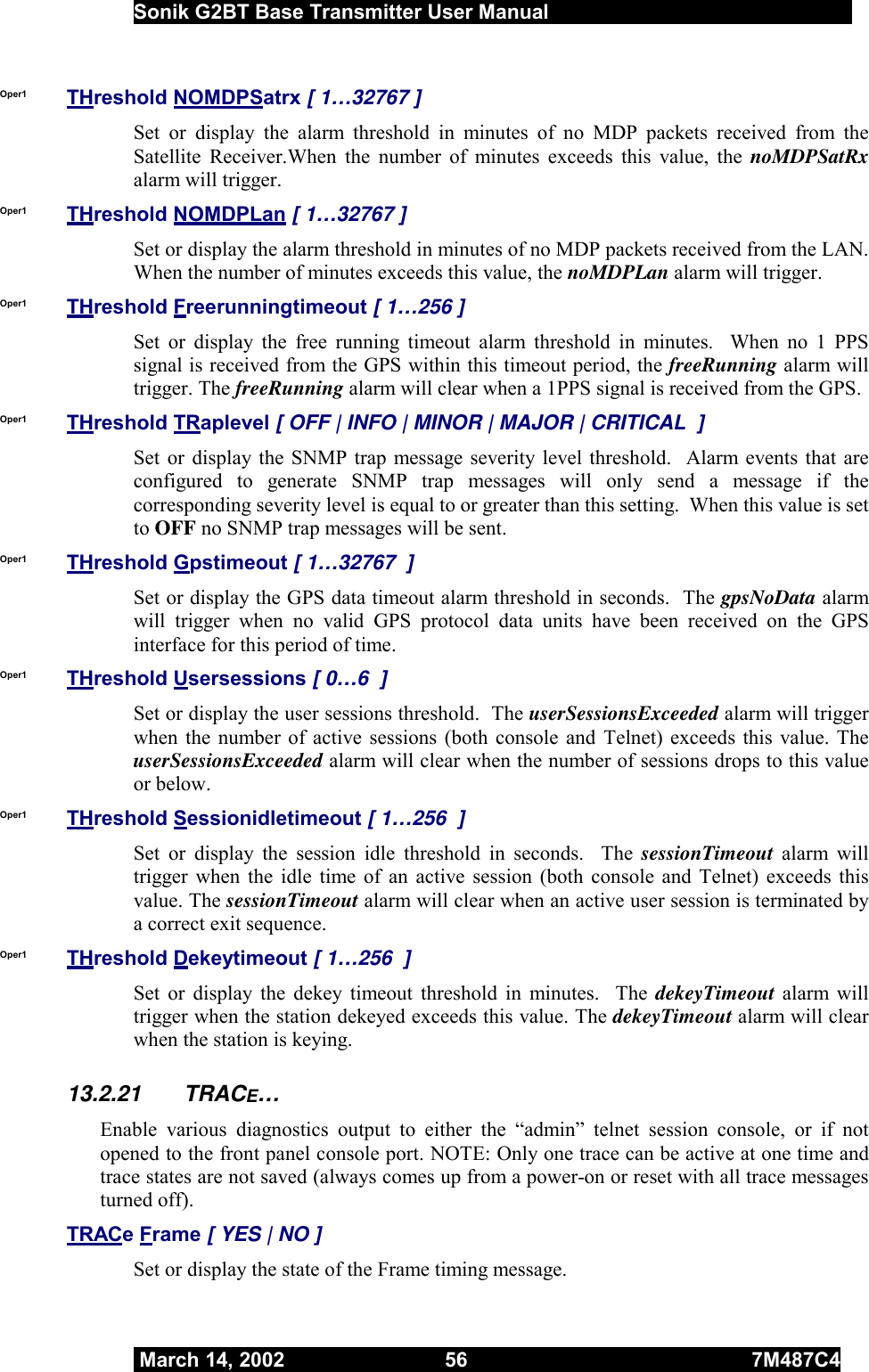  Sonik G2BT Base Transmitter User Manual         March 14, 2002  56  7M487C4   Oper1  THreshold NOMDPSatrx [ 1…32767 ] Set or display the alarm threshold in minutes of no MDP packets received from the Satellite Receiver.When the number of minutes exceeds this value, the noMDPSatRx alarm will trigger.  Oper1  THreshold NOMDPLan [ 1…32767 ] Set or display the alarm threshold in minutes of no MDP packets received from the LAN.  When the number of minutes exceeds this value, the noMDPLan alarm will trigger.  Oper1  THreshold Freerunningtimeout [ 1…256 ] Set or display the free running timeout alarm threshold in minutes.  When no 1 PPS  signal is received from the GPS within this timeout period, the freeRunning alarm will trigger. The freeRunning alarm will clear when a 1PPS signal is received from the GPS. Oper1  THreshold TRaplevel [ OFF | INFO | MINOR | MAJOR | CRITICAL  ] Set or display the SNMP trap message severity level threshold.  Alarm events that are configured to generate SNMP trap messages will only send a message if the corresponding severity level is equal to or greater than this setting.  When this value is set to OFF no SNMP trap messages will be sent. Oper1  THreshold Gpstimeout [ 1…32767  ] Set or display the GPS data timeout alarm threshold in seconds.  The gpsNoData alarm will trigger when no valid GPS protocol data units have been received on the GPS interface for this period of time. Oper1  THreshold Usersessions [ 0…6  ] Set or display the user sessions threshold.  The userSessionsExceeded alarm will trigger when the number of active sessions (both console and Telnet) exceeds this value. The userSessionsExceeded alarm will clear when the number of sessions drops to this value or below. Oper1  THreshold Sessionidletimeout [ 1…256  ] Set or display the session idle threshold in seconds.  The sessionTimeout  alarm will trigger when the idle time of an active session (both console and Telnet) exceeds this value. The sessionTimeout alarm will clear when an active user session is terminated by a correct exit sequence. Oper1  THreshold Dekeytimeout [ 1…256  ] Set or display the dekey timeout threshold in minutes.  The dekeyTimeout alarm will trigger when the station dekeyed exceeds this value. The dekeyTimeout alarm will clear when the station is keying. 13.2.21 TRACE… Enable various diagnostics output to either the “admin” telnet session console, or if not opened to the front panel console port. NOTE: Only one trace can be active at one time and trace states are not saved (always comes up from a power-on or reset with all trace messages turned off). TRACe Frame [ YES | NO ] Set or display the state of the Frame timing message. 