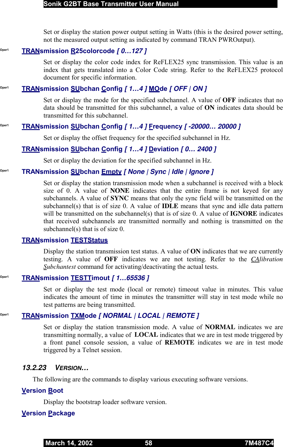  Sonik G2BT Base Transmitter User Manual         March 14, 2002  58  7M487C4   Set or display the station power output setting in Watts (this is the desired power setting, not the measured output setting as indicated by command TRAN PWROutput). Oper1  TRANsmission R25colorcode [ 0…127 ] Set or display the color code index for ReFLEX25 sync transmission. This value is an index that gets translated into a Color Code string. Refer to the ReFLEX25 protocol document for specific information. Oper1  TRANsmission SUbchan Config [ 1…4 ] MOde [ OFF | ON ] Set or display the mode for the specified subchannel. A value of OFF indicates that no data should be transmitted for this subchannel, a value of ON indicates data should be transmitted for this subchannel. Oper1  TRANsmission SUbchan Config [ 1…4 ] Frequency [ -20000… 20000 ] Set or display the offset frequency for the specified subchannel in Hz.  TRANsmission SUbchan Config [ 1…4 ] Deviation [ 0… 2400 ] Set or display the deviation for the specified subchannel in Hz. Oper1  TRANsmission SUbchan Empty [ None | Sync | Idle | Ignore ] Set or display the station transmission mode when a subchannel is received with a block size of 0. A value of NONE  indicates that the entire frame is not keyed for any subchannels. A value of SYNC means that only the sync field will be transmitted on the subchannel(s) that is of size 0. A value of IDLE means that sync and idle data pattern will be transmitted on the subchannel(s) that is of size 0. A value of IGNORE indicates that received subchannels are transmitted normally and nothing is transmitted on the subchannel(s) that is of size 0. TRANsmission TESTStatus Display the station transmission test status. A value of ON indicates that we are currently testing. A value of OFF indicates we are not testing. Refer to the CAlibration Subchantest command for activating/deactivating the actual tests. Oper1  TRANsmission TESTTimout [ 1…65536 ] Set or display the test mode (local or remote) timeout value in minutes. This value indicates the amount of time in minutes the transmitter will stay in test mode while no test patterns are being transmitted. Oper1  TRANsmission TXMode [ NORMAL | LOCAL | REMOTE ] Set or display the station transmission mode. A value of NORMAL indicates we are transmitting normally, a value of  LOCAL indicates that we are in test mode triggered by a front panel console session, a value of REMOTE indicates we are in test mode triggered by a Telnet session. 13.2.23 VERSION… The following are the commands to display various executing software versions.  Version Boot Display the bootstrap loader software version. Version Package 