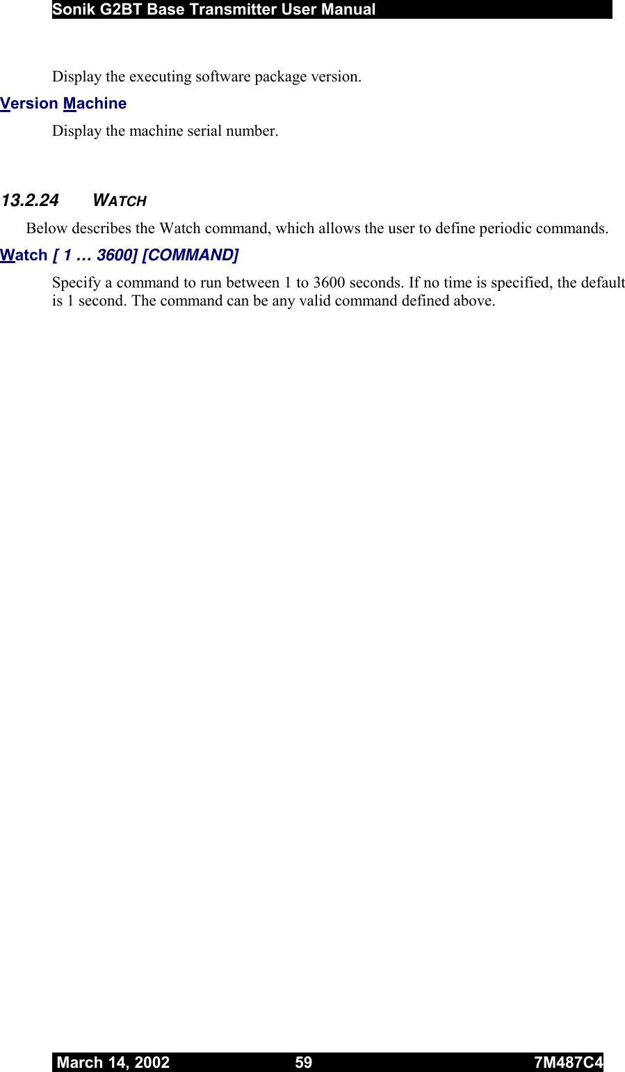  Sonik G2BT Base Transmitter User Manual         March 14, 2002  59  7M487C4   Display the executing software package version.  Version Machine Display the machine serial number.   13.2.24 WATCH Below describes the Watch command, which allows the user to define periodic commands. Watch [ 1 … 3600] [COMMAND] Specify a command to run between 1 to 3600 seconds. If no time is specified, the default is 1 second. The command can be any valid command defined above.  