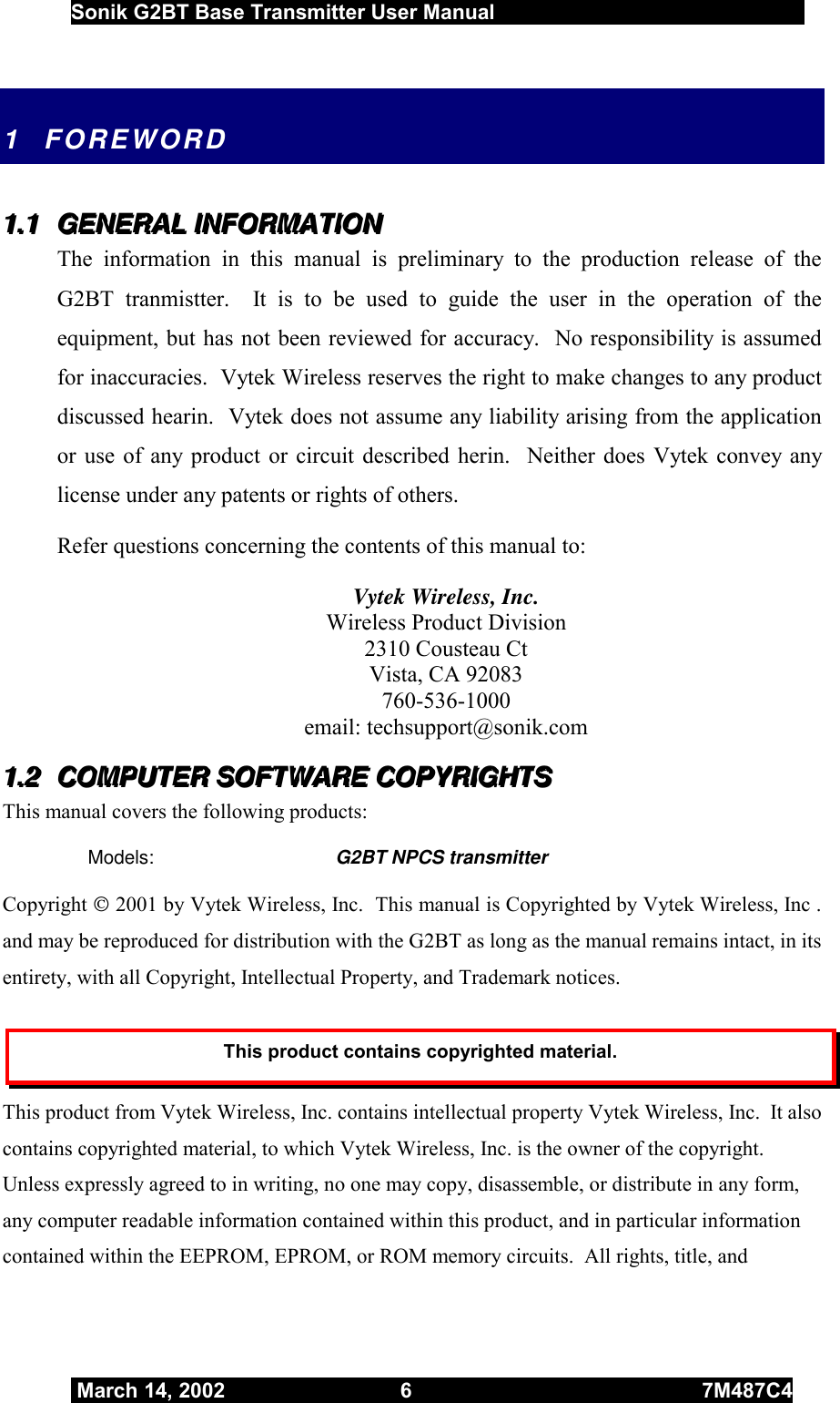  Sonik G2BT Base Transmitter User Manual         March 14, 2002  6  7M487C4   1 FOREWORD 111...111   GGGEEENNNEEERRRAAALLL   IIINNNFFFOOORRRMMMAAATTTIIIOOONNN   The information in this manual is preliminary to the production release of the G2BT tranmistter.  It is to be used to guide the user in the operation of the equipment, but has not been reviewed for accuracy.  No responsibility is assumed for inaccuracies.  Vytek Wireless reserves the right to make changes to any product discussed hearin.  Vytek does not assume any liability arising from the application or use of any product or circuit described herin.  Neither does Vytek convey any license under any patents or rights of others.  Refer questions concerning the contents of this manual to: Vytek Wireless, Inc. Wireless Product Division 2310 Cousteau Ct Vista, CA 92083 760-536-1000 email: techsupport@sonik.com 111...222   CCCOOOMMMPPPUUUTTTEEERRR   SSSOOOFFFTTTWWWAAARRREEE   CCCOOOPPPYYYRRRIIIGGGHHHTTTSSS   This manual covers the following products: Models:  G2BT NPCS transmitter Copyright  2001 by Vytek Wireless, Inc.  This manual is Copyrighted by Vytek Wireless, Inc . and may be reproduced for distribution with the G2BT as long as the manual remains intact, in its entirety, with all Copyright, Intellectual Property, and Trademark notices. This product contains copyrighted material. This product from Vytek Wireless, Inc. contains intellectual property Vytek Wireless, Inc.  It also contains copyrighted material, to which Vytek Wireless, Inc. is the owner of the copyright.  Unless expressly agreed to in writing, no one may copy, disassemble, or distribute in any form, any computer readable information contained within this product, and in particular information contained within the EEPROM, EPROM, or ROM memory circuits.  All rights, title, and 