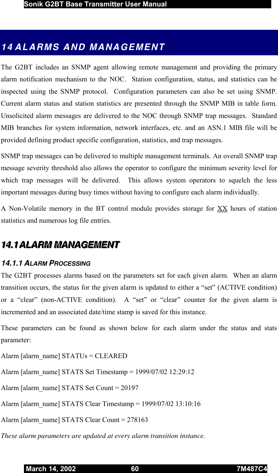  Sonik G2BT Base Transmitter User Manual         March 14, 2002  60  7M487C4   14 ALARMS AND MANAGEMENT The G2BT includes an SNMP agent allowing remote management and providing the primary alarm notification mechanism to the NOC.  Station configuration, status, and statistics can be inspected using the SNMP protocol.  Configuration parameters can also be set using SNMP.  Current alarm status and station statistics are presented through the SNMP MIB in table form.  Unsolicited alarm messages are delivered to the NOC through SNMP trap messages.  Standard MIB branches for system information, network interfaces, etc. and an ASN.1 MIB file will be provided defining product specific configuration, statistics, and trap messages.  SNMP trap messages can be delivered to multiple management terminals. An overall SNMP trap message severity threshold also allows the operator to configure the minimum severity level for which trap messages will be delivered.  This allows system operators to squelch the less important messages during busy times without having to configure each alarm individually. A Non-Volatile memory in the BT control module provides storage for XX hours of station statistics and numerous log file entries. 111444...111   AAALLLAAARRRMMM   MMMAAANNNAAAGGGEEEMMMEEENNNTTT   14.1.1 ALARM PROCESSING The G2BT processes alarms based on the parameters set for each given alarm.  When an alarm transition occurs, the status for the given alarm is updated to either a “set” (ACTIVE condition) or a “clear” (non-ACTIVE condition).  A “set” or “clear” counter for the given alarm is incremented and an associated date/time stamp is saved for this instance. These parameters can be found as shown below for each alarm under the status and stats parameter: Alarm [alarm_name] STATUs = CLEARED Alarm [alarm_name] STATS Set Timestamp = 1999/07/02 12:29:12 Alarm [alarm_name] STATS Set Count = 20197 Alarm [alarm_name] STATS Clear Timestamp = 1999/07/02 13:10:16 Alarm [alarm_name] STATS Clear Count = 278163 These alarm parameters are updated at every alarm transition instance. 