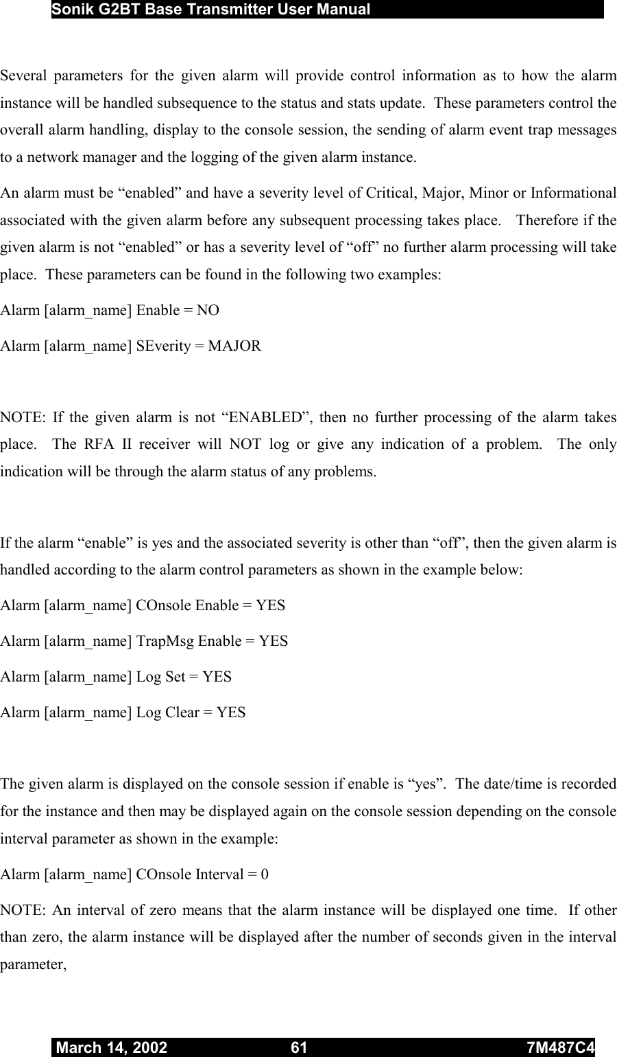  Sonik G2BT Base Transmitter User Manual         March 14, 2002  61  7M487C4   Several parameters for the given alarm will provide control information as to how the alarm instance will be handled subsequence to the status and stats update.  These parameters control the overall alarm handling, display to the console session, the sending of alarm event trap messages to a network manager and the logging of the given alarm instance. An alarm must be “enabled” and have a severity level of Critical, Major, Minor or Informational associated with the given alarm before any subsequent processing takes place.   Therefore if the given alarm is not “enabled” or has a severity level of “off” no further alarm processing will take place.  These parameters can be found in the following two examples: Alarm [alarm_name] Enable = NO Alarm [alarm_name] SEverity = MAJOR  NOTE: If the given alarm is not “ENABLED”, then no further processing of the alarm takes place.  The RFA II receiver will NOT log or give any indication of a problem.  The only indication will be through the alarm status of any problems.  If the alarm “enable” is yes and the associated severity is other than “off”, then the given alarm is handled according to the alarm control parameters as shown in the example below: Alarm [alarm_name] COnsole Enable = YES Alarm [alarm_name] TrapMsg Enable = YES Alarm [alarm_name] Log Set = YES Alarm [alarm_name] Log Clear = YES  The given alarm is displayed on the console session if enable is “yes”.  The date/time is recorded for the instance and then may be displayed again on the console session depending on the console interval parameter as shown in the example:  Alarm [alarm_name] COnsole Interval = 0 NOTE: An interval of zero means that the alarm instance will be displayed one time.  If other than zero, the alarm instance will be displayed after the number of seconds given in the interval parameter, 