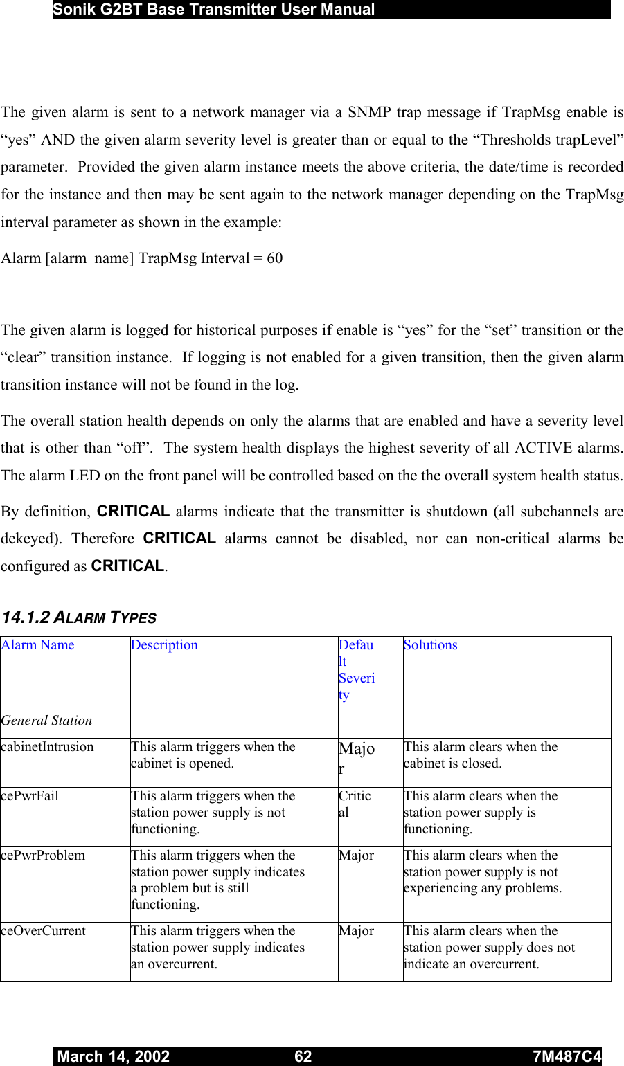  Sonik G2BT Base Transmitter User Manual         March 14, 2002  62  7M487C4    The given alarm is sent to a network manager via a SNMP trap message if TrapMsg enable is “yes” AND the given alarm severity level is greater than or equal to the “Thresholds trapLevel” parameter.  Provided the given alarm instance meets the above criteria, the date/time is recorded for the instance and then may be sent again to the network manager depending on the TrapMsg interval parameter as shown in the example:  Alarm [alarm_name] TrapMsg Interval = 60  The given alarm is logged for historical purposes if enable is “yes” for the “set” transition or the “clear” transition instance.  If logging is not enabled for a given transition, then the given alarm transition instance will not be found in the log. The overall station health depends on only the alarms that are enabled and have a severity level that is other than “off”.  The system health displays the highest severity of all ACTIVE alarms.  The alarm LED on the front panel will be controlled based on the the overall system health status.   By definition, CRITICAL alarms indicate that the transmitter is shutdown (all subchannels are dekeyed). Therefore CRITICAL alarms cannot be disabled, nor can non-critical alarms be configured as CRITICAL. 14.1.2 ALARM TYPES Alarm Name  Description  Default Severity Solutions General Station     cabinetIntrusion  This alarm triggers when the cabinet is opened. Major This alarm clears when the cabinet is closed. cePwrFail  This alarm triggers when the station power supply is not functioning. Critical This alarm clears when the station power supply is functioning. cePwrProblem  This alarm triggers when the station power supply indicates a problem but is still functioning. Major  This alarm clears when the station power supply is not experiencing any problems. ceOverCurrent  This alarm triggers when the station power supply indicates an overcurrent. Major  This alarm clears when the station power supply does not indicate an overcurrent. 