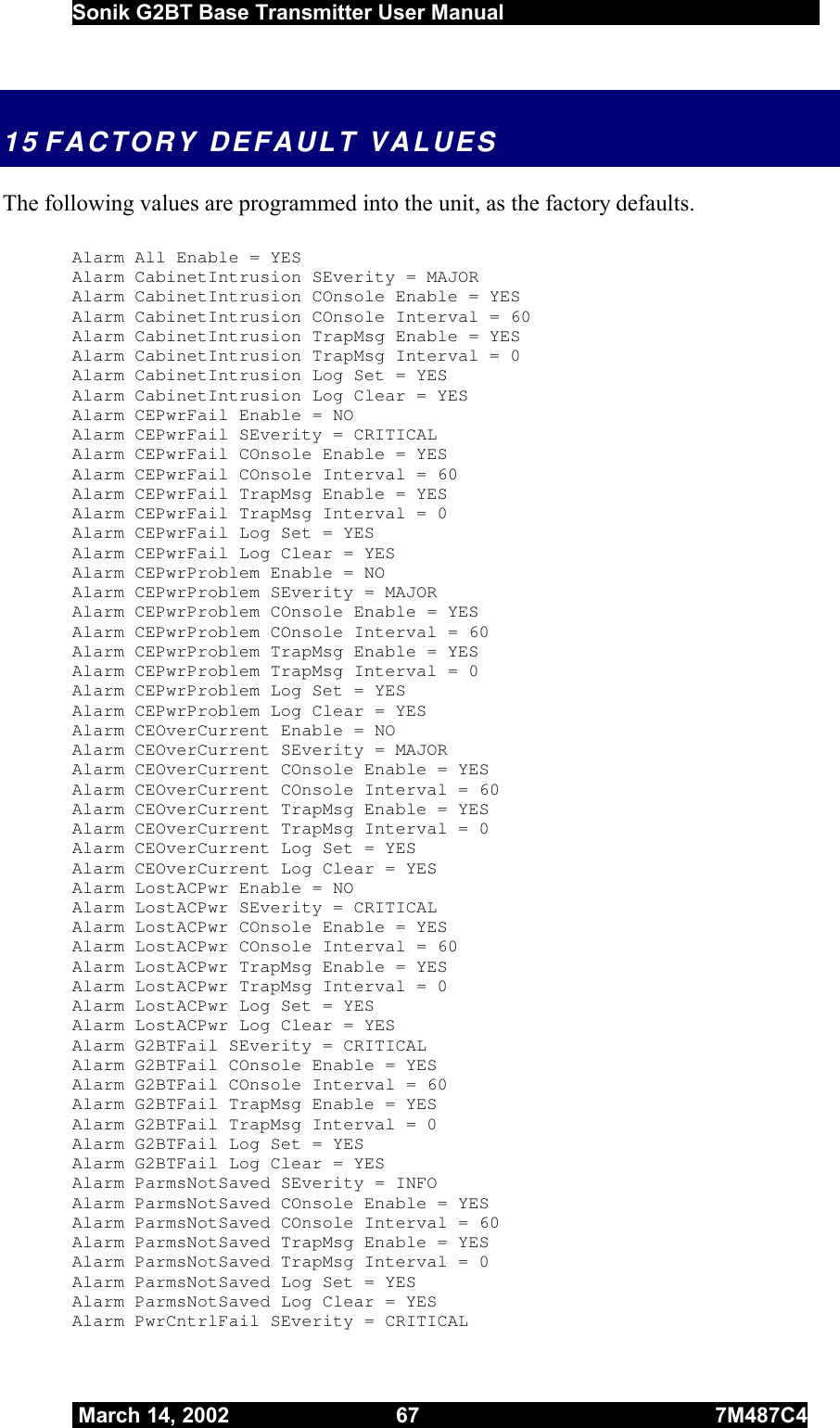  Sonik G2BT Base Transmitter User Manual         March 14, 2002  67  7M487C4   15 FACTORY DEFAULT VALUES The following values are programmed into the unit, as the factory defaults.  Alarm All Enable = YES Alarm CabinetIntrusion SEverity = MAJOR    Alarm CabinetIntrusion COnsole Enable = YES Alarm CabinetIntrusion COnsole Interval = 60 Alarm CabinetIntrusion TrapMsg Enable = YES Alarm CabinetIntrusion TrapMsg Interval = 0 Alarm CabinetIntrusion Log Set = YES Alarm CabinetIntrusion Log Clear = YES Alarm CEPwrFail Enable = NO Alarm CEPwrFail SEverity = CRITICAL Alarm CEPwrFail COnsole Enable = YES Alarm CEPwrFail COnsole Interval = 60 Alarm CEPwrFail TrapMsg Enable = YES Alarm CEPwrFail TrapMsg Interval = 0 Alarm CEPwrFail Log Set = YES Alarm CEPwrFail Log Clear = YES Alarm CEPwrProblem Enable = NO    Alarm CEPwrProblem SEverity = MAJOR    Alarm CEPwrProblem COnsole Enable = YES Alarm CEPwrProblem COnsole Interval = 60 Alarm CEPwrProblem TrapMsg Enable = YES Alarm CEPwrProblem TrapMsg Interval = 0 Alarm CEPwrProblem Log Set = YES Alarm CEPwrProblem Log Clear = YES Alarm CEOverCurrent Enable = NO Alarm CEOverCurrent SEverity = MAJOR    Alarm CEOverCurrent COnsole Enable = YES Alarm CEOverCurrent COnsole Interval = 60 Alarm CEOverCurrent TrapMsg Enable = YES Alarm CEOverCurrent TrapMsg Interval = 0 Alarm CEOverCurrent Log Set = YES Alarm CEOverCurrent Log Clear = YES Alarm LostACPwr Enable = NO Alarm LostACPwr SEverity = CRITICAL Alarm LostACPwr COnsole Enable = YES Alarm LostACPwr COnsole Interval = 60 Alarm LostACPwr TrapMsg Enable = YES Alarm LostACPwr TrapMsg Interval = 0 Alarm LostACPwr Log Set = YES Alarm LostACPwr Log Clear = YES Alarm G2BTFail SEverity = CRITICAL Alarm G2BTFail COnsole Enable = YES Alarm G2BTFail COnsole Interval = 60 Alarm G2BTFail TrapMsg Enable = YES Alarm G2BTFail TrapMsg Interval = 0 Alarm G2BTFail Log Set = YES Alarm G2BTFail Log Clear = YES Alarm ParmsNotSaved SEverity = INFO     Alarm ParmsNotSaved COnsole Enable = YES Alarm ParmsNotSaved COnsole Interval = 60 Alarm ParmsNotSaved TrapMsg Enable = YES Alarm ParmsNotSaved TrapMsg Interval = 0 Alarm ParmsNotSaved Log Set = YES Alarm ParmsNotSaved Log Clear = YES Alarm PwrCntrlFail SEverity = CRITICAL 