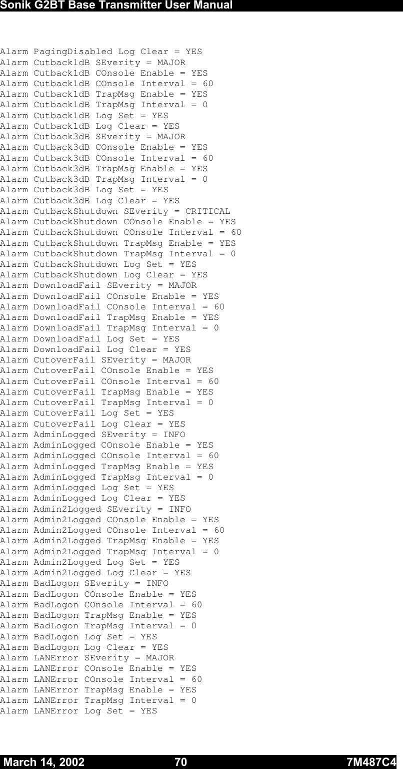  Sonik G2BT Base Transmitter User Manual         March 14, 2002  70  7M487C4   Alarm PagingDisabled Log Clear = YES Alarm Cutback1dB SEverity = MAJOR    Alarm Cutback1dB COnsole Enable = YES Alarm Cutback1dB COnsole Interval = 60 Alarm Cutback1dB TrapMsg Enable = YES Alarm Cutback1dB TrapMsg Interval = 0 Alarm Cutback1dB Log Set = YES Alarm Cutback1dB Log Clear = YES Alarm Cutback3dB SEverity = MAJOR    Alarm Cutback3dB COnsole Enable = YES Alarm Cutback3dB COnsole Interval = 60 Alarm Cutback3dB TrapMsg Enable = YES Alarm Cutback3dB TrapMsg Interval = 0 Alarm Cutback3dB Log Set = YES Alarm Cutback3dB Log Clear = YES Alarm CutbackShutdown SEverity = CRITICAL Alarm CutbackShutdown COnsole Enable = YES Alarm CutbackShutdown COnsole Interval = 60 Alarm CutbackShutdown TrapMsg Enable = YES Alarm CutbackShutdown TrapMsg Interval = 0 Alarm CutbackShutdown Log Set = YES Alarm CutbackShutdown Log Clear = YES Alarm DownloadFail SEverity = MAJOR    Alarm DownloadFail COnsole Enable = YES Alarm DownloadFail COnsole Interval = 60 Alarm DownloadFail TrapMsg Enable = YES Alarm DownloadFail TrapMsg Interval = 0 Alarm DownloadFail Log Set = YES Alarm DownloadFail Log Clear = YES Alarm CutoverFail SEverity = MAJOR    Alarm CutoverFail COnsole Enable = YES Alarm CutoverFail COnsole Interval = 60 Alarm CutoverFail TrapMsg Enable = YES Alarm CutoverFail TrapMsg Interval = 0 Alarm CutoverFail Log Set = YES Alarm CutoverFail Log Clear = YES Alarm AdminLogged SEverity = INFO     Alarm AdminLogged COnsole Enable = YES Alarm AdminLogged COnsole Interval = 60 Alarm AdminLogged TrapMsg Enable = YES Alarm AdminLogged TrapMsg Interval = 0 Alarm AdminLogged Log Set = YES Alarm AdminLogged Log Clear = YES Alarm Admin2Logged SEverity = INFO     Alarm Admin2Logged COnsole Enable = YES Alarm Admin2Logged COnsole Interval = 60 Alarm Admin2Logged TrapMsg Enable = YES Alarm Admin2Logged TrapMsg Interval = 0 Alarm Admin2Logged Log Set = YES Alarm Admin2Logged Log Clear = YES Alarm BadLogon SEverity = INFO     Alarm BadLogon COnsole Enable = YES Alarm BadLogon COnsole Interval = 60 Alarm BadLogon TrapMsg Enable = YES Alarm BadLogon TrapMsg Interval = 0 Alarm BadLogon Log Set = YES Alarm BadLogon Log Clear = YES Alarm LANError SEverity = MAJOR    Alarm LANError COnsole Enable = YES Alarm LANError COnsole Interval = 60 Alarm LANError TrapMsg Enable = YES Alarm LANError TrapMsg Interval = 0 Alarm LANError Log Set = YES 