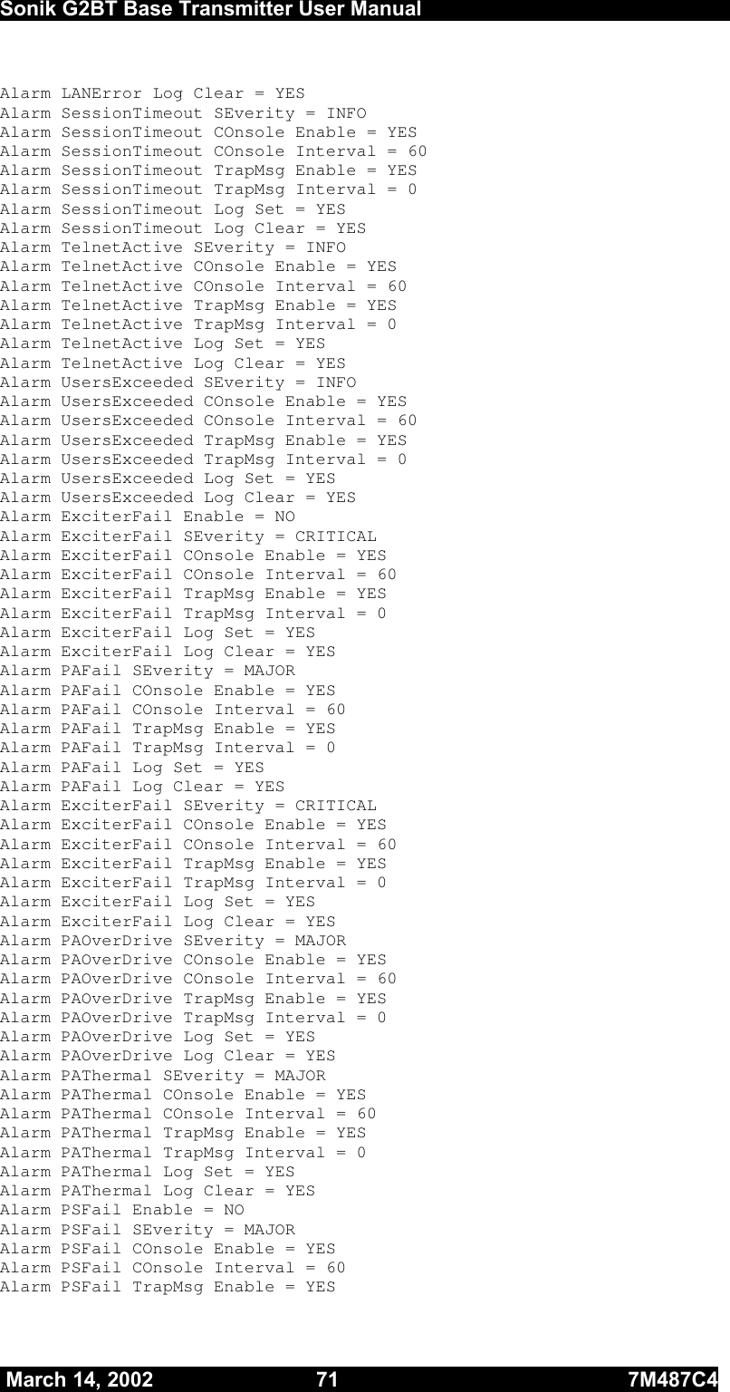  Sonik G2BT Base Transmitter User Manual         March 14, 2002  71  7M487C4   Alarm LANError Log Clear = YES Alarm SessionTimeout SEverity = INFO     Alarm SessionTimeout COnsole Enable = YES Alarm SessionTimeout COnsole Interval = 60 Alarm SessionTimeout TrapMsg Enable = YES Alarm SessionTimeout TrapMsg Interval = 0 Alarm SessionTimeout Log Set = YES Alarm SessionTimeout Log Clear = YES Alarm TelnetActive SEverity = INFO     Alarm TelnetActive COnsole Enable = YES Alarm TelnetActive COnsole Interval = 60 Alarm TelnetActive TrapMsg Enable = YES Alarm TelnetActive TrapMsg Interval = 0 Alarm TelnetActive Log Set = YES Alarm TelnetActive Log Clear = YES Alarm UsersExceeded SEverity = INFO     Alarm UsersExceeded COnsole Enable = YES Alarm UsersExceeded COnsole Interval = 60 Alarm UsersExceeded TrapMsg Enable = YES Alarm UsersExceeded TrapMsg Interval = 0 Alarm UsersExceeded Log Set = YES Alarm UsersExceeded Log Clear = YES Alarm ExciterFail Enable = NO Alarm ExciterFail SEverity = CRITICAL Alarm ExciterFail COnsole Enable = YES Alarm ExciterFail COnsole Interval = 60 Alarm ExciterFail TrapMsg Enable = YES Alarm ExciterFail TrapMsg Interval = 0 Alarm ExciterFail Log Set = YES Alarm ExciterFail Log Clear = YES Alarm PAFail SEverity = MAJOR    Alarm PAFail COnsole Enable = YES Alarm PAFail COnsole Interval = 60 Alarm PAFail TrapMsg Enable = YES Alarm PAFail TrapMsg Interval = 0 Alarm PAFail Log Set = YES Alarm PAFail Log Clear = YES Alarm ExciterFail SEverity = CRITICAL Alarm ExciterFail COnsole Enable = YES Alarm ExciterFail COnsole Interval = 60 Alarm ExciterFail TrapMsg Enable = YES Alarm ExciterFail TrapMsg Interval = 0 Alarm ExciterFail Log Set = YES Alarm ExciterFail Log Clear = YES Alarm PAOverDrive SEverity = MAJOR    Alarm PAOverDrive COnsole Enable = YES Alarm PAOverDrive COnsole Interval = 60 Alarm PAOverDrive TrapMsg Enable = YES Alarm PAOverDrive TrapMsg Interval = 0 Alarm PAOverDrive Log Set = YES Alarm PAOverDrive Log Clear = YES Alarm PAThermal SEverity = MAJOR    Alarm PAThermal COnsole Enable = YES Alarm PAThermal COnsole Interval = 60 Alarm PAThermal TrapMsg Enable = YES Alarm PAThermal TrapMsg Interval = 0 Alarm PAThermal Log Set = YES Alarm PAThermal Log Clear = YES Alarm PSFail Enable = NO Alarm PSFail SEverity = MAJOR    Alarm PSFail COnsole Enable = YES Alarm PSFail COnsole Interval = 60 Alarm PSFail TrapMsg Enable = YES 