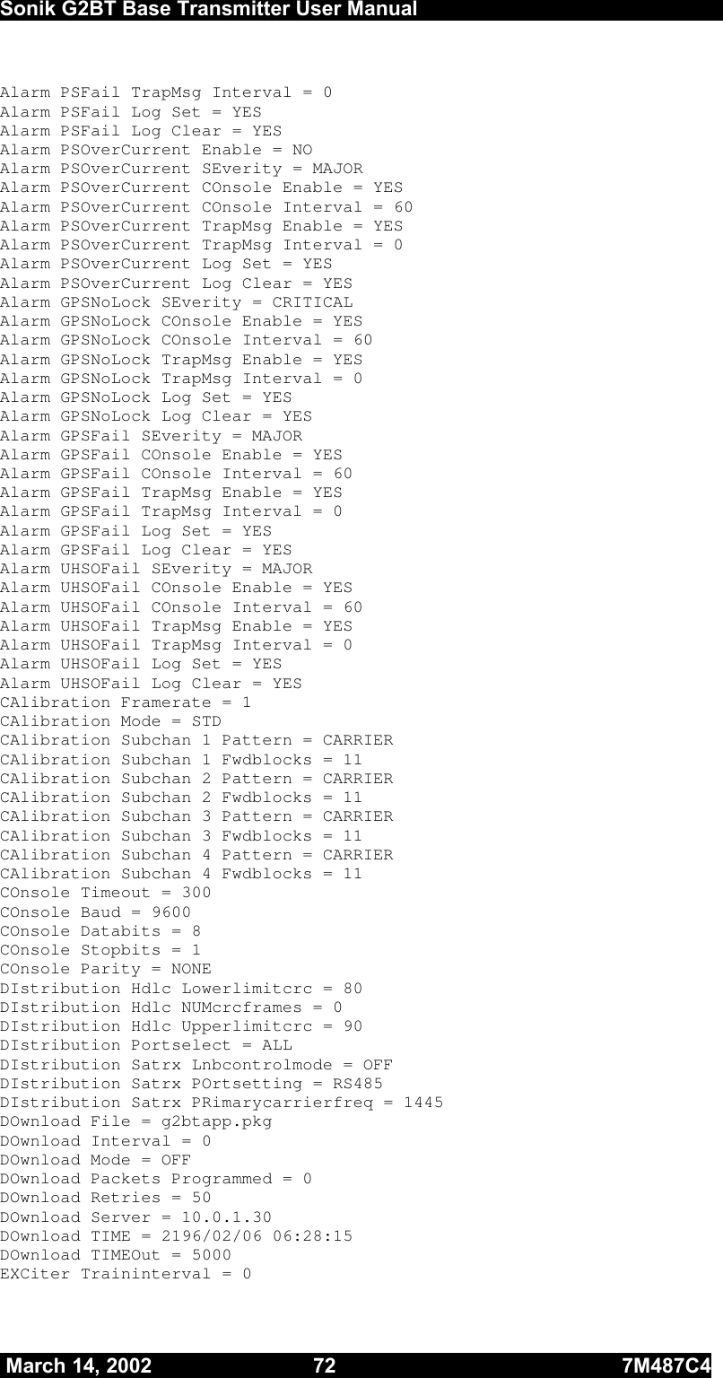  Sonik G2BT Base Transmitter User Manual         March 14, 2002  72  7M487C4   Alarm PSFail TrapMsg Interval = 0 Alarm PSFail Log Set = YES Alarm PSFail Log Clear = YES Alarm PSOverCurrent Enable = NO Alarm PSOverCurrent SEverity = MAJOR    Alarm PSOverCurrent COnsole Enable = YES Alarm PSOverCurrent COnsole Interval = 60 Alarm PSOverCurrent TrapMsg Enable = YES Alarm PSOverCurrent TrapMsg Interval = 0 Alarm PSOverCurrent Log Set = YES Alarm PSOverCurrent Log Clear = YES Alarm GPSNoLock SEverity = CRITICAL Alarm GPSNoLock COnsole Enable = YES Alarm GPSNoLock COnsole Interval = 60 Alarm GPSNoLock TrapMsg Enable = YES Alarm GPSNoLock TrapMsg Interval = 0 Alarm GPSNoLock Log Set = YES Alarm GPSNoLock Log Clear = YES Alarm GPSFail SEverity = MAJOR    Alarm GPSFail COnsole Enable = YES Alarm GPSFail COnsole Interval = 60 Alarm GPSFail TrapMsg Enable = YES Alarm GPSFail TrapMsg Interval = 0 Alarm GPSFail Log Set = YES Alarm GPSFail Log Clear = YES Alarm UHSOFail SEverity = MAJOR    Alarm UHSOFail COnsole Enable = YES Alarm UHSOFail COnsole Interval = 60 Alarm UHSOFail TrapMsg Enable = YES Alarm UHSOFail TrapMsg Interval = 0 Alarm UHSOFail Log Set = YES Alarm UHSOFail Log Clear = YES CAlibration Framerate = 1 CAlibration Mode = STD CAlibration Subchan 1 Pattern = CARRIER CAlibration Subchan 1 Fwdblocks = 11 CAlibration Subchan 2 Pattern = CARRIER CAlibration Subchan 2 Fwdblocks = 11 CAlibration Subchan 3 Pattern = CARRIER CAlibration Subchan 3 Fwdblocks = 11 CAlibration Subchan 4 Pattern = CARRIER CAlibration Subchan 4 Fwdblocks = 11 COnsole Timeout = 300 COnsole Baud = 9600 COnsole Databits = 8 COnsole Stopbits = 1 COnsole Parity = NONE DIstribution Hdlc Lowerlimitcrc = 80 DIstribution Hdlc NUMcrcframes = 0 DIstribution Hdlc Upperlimitcrc = 90 DIstribution Portselect = ALL DIstribution Satrx Lnbcontrolmode = OFF DIstribution Satrx POrtsetting = RS485 DIstribution Satrx PRimarycarrierfreq = 1445 DOwnload File = g2btapp.pkg DOwnload Interval = 0 DOwnload Mode = OFF DOwnload Packets Programmed = 0 DOwnload Retries = 50 DOwnload Server = 10.0.1.30 DOwnload TIME = 2196/02/06 06:28:15 DOwnload TIMEOut = 5000 EXCiter Traininterval = 0 